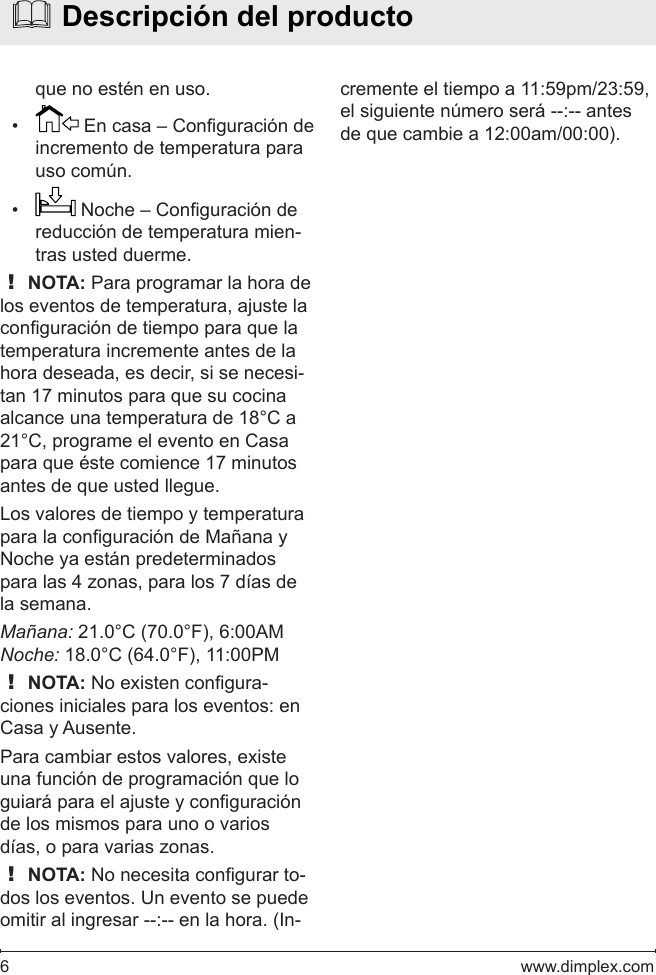 6   www.dimplex.comque no estén en uso.•   En casa – Conguración de incremento de temperatura para uso común.•   Noche – Conguración de reducción de temperatura mien-tras usted duerme.! NOTA: Para programar la hora de los eventos de temperatura, ajuste la conguración de tiempo para que la temperatura incremente antes de la hora deseada, es decir, si se necesi-tan 17 minutos para que su cocina alcance una temperatura de 18°C a 21°C, programe el evento en Casa para que éste comience 17 minutos antes de que usted llegue.Los valores de tiempo y temperatura para la conguración de Mañana y Noche ya están predeterminados para las 4 zonas, para los 7 días de la semana. Mañana: 21.0°C (70.0°F), 6:00AMNoche: 18.0°C (64.0°F), 11:00PM! NOTA: No existen congura-ciones iniciales para los eventos: en Casa y Ausente.Para cambiar estos valores, existe una función de programación que lo guiará para el ajuste y conguración de los mismos para uno o varios días, o para varias zonas.! NOTA: No necesita congurar to-dos los eventos. Un evento se puede omitir al ingresar --:-- en la hora. (In-  Descripción del productocremente el tiempo a 11:59pm/23:59, el siguiente número será --:-- antes de que cambie a 12:00am/00:00).