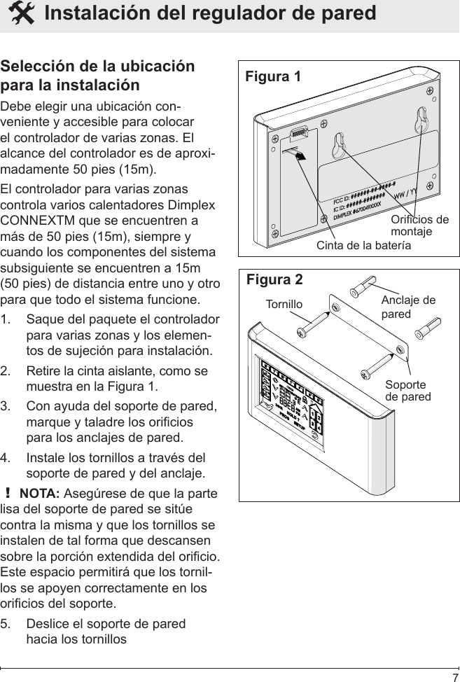  7  Instalación del regulador de pared Selección de la ubicación para la instalaciónDebe elegir una ubicación con-veniente y accesible para colocar el controlador de varias zonas. El alcance del controlador es de aproxi-madamente 50 pies (15m).El controlador para varias zonas controla varios calentadores Dimplex CONNEXTM que se encuentren a más de 50 pies (15m), siempre y cuando los componentes del sistema subsiguiente se encuentren a 15m (50 pies) de distancia entre uno y otro para que todo el sistema funcione.Saque del paquete el controlador 1. para varias zonas y los elemen-tos de sujeción para instalación.Retire la cinta aislante, como se 2. muestra en la Figura 1.Con ayuda del soporte de pared, 3. marque y taladre los oricios para los anclajes de pared.Instale los tornillos a través del 4. soporte de pared y del anclaje.! NOTA: Asegúrese de que la parte lisa del soporte de pared se sitúe contra la misma y que los tornillos se instalen de tal forma que descansen sobre la porción extendida del oricio.  Este espacio permitirá que los tornil-los se apoyen correctamente en los oricios del soporte.Deslice el soporte de pared 5. hacia los tornillosFigura 1Cinta de la bateríaOricios de montajeFigura 2Anclaje de paredTornilloSoporte de pared