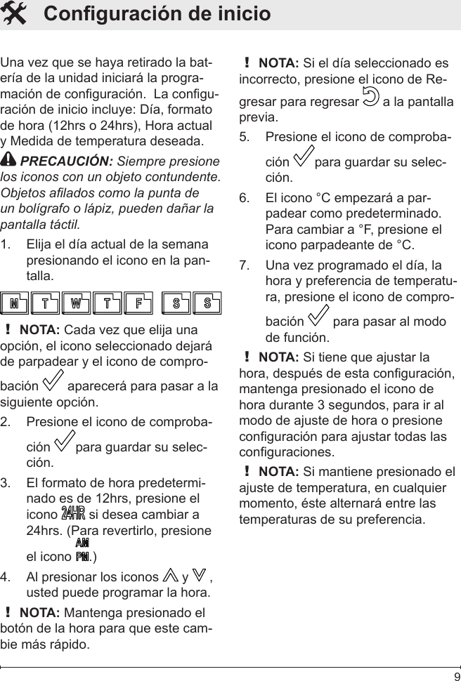  9Una vez que se haya retirado la bat-ería de la unidad iniciará la progra-mación de conguración.  La congu-ración de inicio incluye: Día, formato de hora (12hrs o 24hrs), Hora actual y Medida de temperatura deseada. PRECAUCIÓN: Siempre presione los iconos con un objeto contundente. Objetos alados como la punta de un bolígrafo o lápiz, pueden dañar la pantalla táctil.Elija el día actual de la semana 1. presionando el icono en la pan-talla.! NOTA: Cada vez que elija una opción, el icono seleccionado dejará de parpadear y el icono de compro-bación   aparecerá para pasar a la siguiente opción.Presione el icono de comproba-2. ción  para guardar su selec-ción.El formato de hora predetermi-3. nado es de 12hrs, presione el icono   si desea cambiar a 24hrs. (Para revertirlo, presione el icono  .)Al presionar los iconos 4.   y   , usted puede programar la hora.! NOTA: Mantenga presionado el botón de la hora para que este cam-bie más rápido.! NOTA: Si el día seleccionado es incorrecto, presione el icono de Re-gresar para regresar   a la pantalla previa. Presione el icono de comproba-5. ción  para guardar su selec-ción.El icono °C empezará a par-6. padear como predeterminado. Para cambiar a °F, presione el icono parpadeante de °C.Una vez programado el día, la 7. hora y preferencia de temperatu-ra, presione el icono de compro-bación   para pasar al modo de función. ! NOTA: Si tiene que ajustar la hora, después de esta conguración, mantenga presionado el icono de hora durante 3 segundos, para ir al modo de ajuste de hora o presione conguración para ajustar todas las conguraciones.! NOTA: Si mantiene presionado el ajuste de temperatura, en cualquier momento, éste alternará entre las temperaturas de su preferencia.   Conguración de inicio 