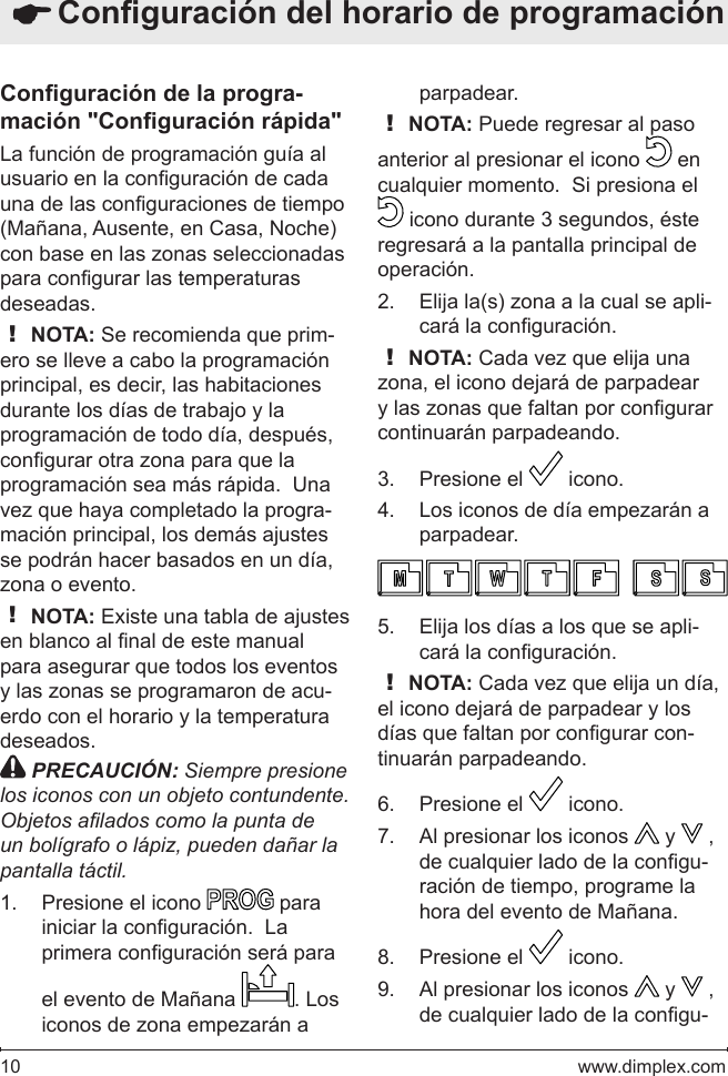 10   www.dimplex.comConguración de la progra-mación &quot;Conguración rápida&quot;La función de programación guía al usuario en la conguración de cada una de las conguraciones de tiempo (Mañana, Ausente, en Casa, Noche) con base en las zonas seleccionadas para congurar las temperaturas deseadas.! NOTA: Se recomienda que prim-ero se lleve a cabo la programación principal, es decir, las habitaciones durante los días de trabajo y la programación de todo día, después, congurar otra zona para que la programación sea más rápida.  Una vez que haya completado la progra-mación principal, los demás ajustes se podrán hacer basados en un día, zona o evento.! NOTA: Existe una tabla de ajustes en blanco al nal de este manual para asegurar que todos los eventos y las zonas se programaron de acu-erdo con el horario y la temperatura deseados. PRECAUCIÓN: Siempre presione los iconos con un objeto contundente. Objetos alados como la punta de un bolígrafo o lápiz, pueden dañar la pantalla táctil.Presione el icono 1.   para iniciar la conguración.  La primera conguración será para el evento de Mañana  . Los iconos de zona empezarán a parpadear.! NOTA: Puede regresar al paso anterior al presionar el icono   en cualquier momento.  Si presiona el  icono durante 3 segundos, éste regresará a la pantalla principal de operación.Elija la(s) zona a la cual se apli-2. cará la conguración.! NOTA: Cada vez que elija una zona, el icono dejará de parpadear y las zonas que faltan por congurar continuarán parpadeando.Presione el 3.   icono. Los iconos de día empezarán a 4. parpadear.Elija los días a los que se apli-5. cará la conguración.! NOTA: Cada vez que elija un día, el icono dejará de parpadear y los días que faltan por congurar con-tinuarán parpadeando.Presione el 6.   icono. Al presionar los iconos 7.   y   , de cualquier lado de la congu-ración de tiempo, programe la hora del evento de Mañana. Presione el 8.   icono. Al presionar los iconos 9.   y   , de cualquier lado de la congu- Conguración del horario de programación