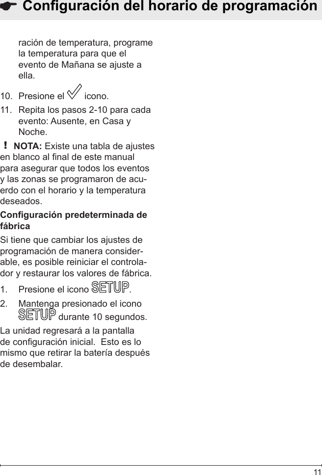  11ración de temperatura, programe la temperatura para que el evento de Mañana se ajuste a ella.Presione el 10.   icono. Repita los pasos 2-10 para cada 11. evento: Ausente, en Casa y Noche.! NOTA: Existe una tabla de ajustes en blanco al nal de este manual para asegurar que todos los eventos y las zonas se programaron de acu-erdo con el horario y la temperatura deseados.Conguración predeterminada de fábricaSi tiene que cambiar los ajustes de programación de manera consider-able, es posible reiniciar el controla-dor y restaurar los valores de fábrica.Presione el icono 1.  .Mantenga presionado el icono 2.  durante 10 segundos.La unidad regresará a la pantalla de conguración inicial.  Esto es lo mismo que retirar la batería después de desembalar.  Conguración del horario de programación