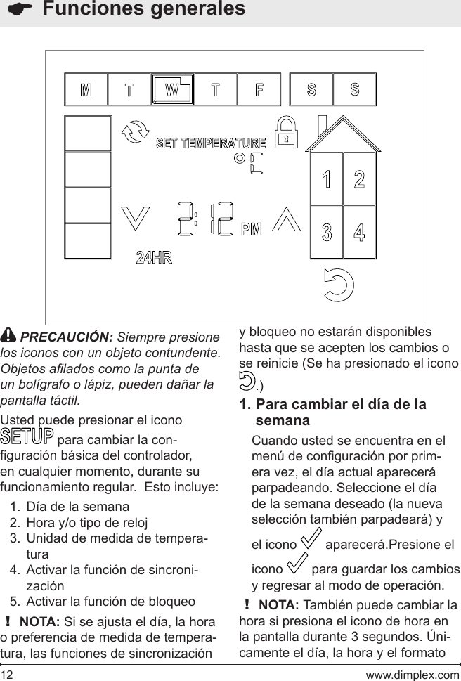 12   www.dimplex.com  Funciones generales PRECAUCIÓN: Siempre presione los iconos con un objeto contundente. Objetos alados como la punta de un bolígrafo o lápiz, pueden dañar la pantalla táctil.Usted puede presionar el icono  para cambiar la con-guración básica del controlador, en cualquier momento, durante su funcionamiento regular.  Esto incluye:Día de la semana1. Hora y/o tipo de reloj2. Unidad de medida de tempera-3. turaActivar la función de sincroni-4. zaciónActivar la función de bloqueo5. ! NOTA: Si se ajusta el día, la hora o preferencia de medida de tempera-tura, las funciones de sincronización y bloqueo no estarán disponibles hasta que se acepten los cambios o se reinicie (Se ha presionado el icono .)Para cambiar el día de la 1. semanaCuando usted se encuentra en el menú de conguración por prim-era vez, el día actual aparecerá parpadeando. Seleccione el día de la semana deseado (la nueva selección también parpadeará) y el icono   aparecerá.Presione el icono   para guardar los cambios y regresar al modo de operación.  ! NOTA: También puede cambiar la hora si presiona el icono de hora en la pantalla durante 3 segundos. Úni-camente el día, la hora y el formato 