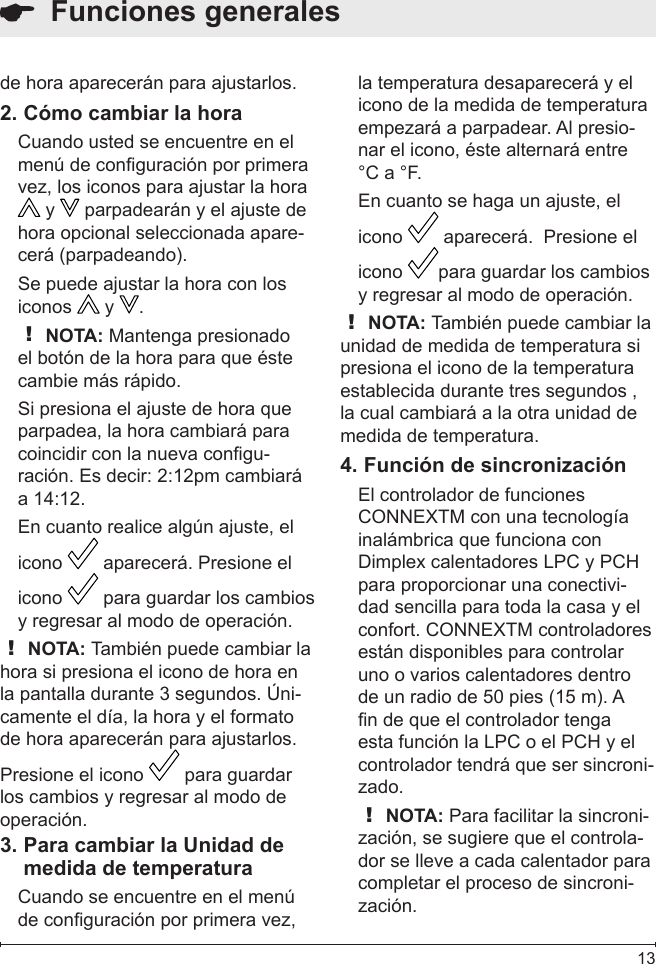  13  Funciones generalesde hora aparecerán para ajustarlos.Cómo cambiar la hora2. Cuando usted se encuentre en el menú de conguración por primera vez, los iconos para ajustar la hora  y   parpadearán y el ajuste de hora opcional seleccionada apare-cerá (parpadeando).  Se puede ajustar la hora con los iconos   y  .! NOTA: Mantenga presionado el botón de la hora para que éste cambie más rápido.Si presiona el ajuste de hora que parpadea, la hora cambiará para coincidir con la nueva congu-ración. Es decir: 2:12pm cambiará a 14:12.En cuanto realice algún ajuste, el icono   aparecerá. Presione el icono   para guardar los cambios y regresar al modo de operación.! NOTA: También puede cambiar la hora si presiona el icono de hora en la pantalla durante 3 segundos. Úni-camente el día, la hora y el formato de hora aparecerán para ajustarlos. Presione el icono   para guardar los cambios y regresar al modo de operación. Para cambiar la Unidad de 3. medida de temperaturaCuando se encuentre en el menú de conguración por primera vez, la temperatura desaparecerá y el icono de la medida de temperatura empezará a parpadear. Al presio-nar el icono, éste alternará entre °C a °F.En cuanto se haga un ajuste, el icono   aparecerá.  Presione el icono  para guardar los cambios y regresar al modo de operación. ! NOTA: También puede cambiar la unidad de medida de temperatura si presiona el icono de la temperatura establecida durante tres segundos , la cual cambiará a la otra unidad de medida de temperatura.Función de sincronización4. El controlador de funciones CONNEXTM con una tecnología inalámbrica que funciona con Dimplex calentadores LPC y PCH para proporcionar una conectivi-dad sencilla para toda la casa y el confort. CONNEXTM controladores están disponibles para controlar uno o varios calentadores dentro de un radio de 50 pies (15 m). A n de que el controlador tenga esta función la LPC o el PCH y el controlador tendrá que ser sincroni-zado.! NOTA: Para facilitar la sincroni-zación, se sugiere que el controla-dor se lleve a cada calentador para completar el proceso de sincroni-zación.