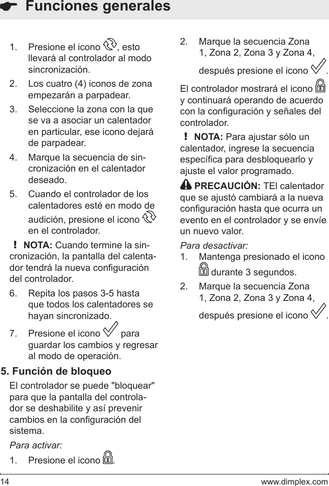 14   www.dimplex.comPresione el icono 1.  , esto llevará al controlador al modo sincronización.  Los cuatro (4) iconos de zona 2. empezarán a parpadear. Seleccione la zona con la que 3. se va a asociar un calentador en particular, ese icono dejará de parpadear.Marque la secuencia de sin-4. cronización en el calentador deseado. Cuando el controlador de los 5. calentadores esté en modo de audición, presione el icono en el controlador. ! NOTA: Cuando termine la sin-cronización, la pantalla del calenta-dor tendrá la nueva conguración del controlador.Repita los pasos 3-5 hasta 6. que todos los calentadores se hayan sincronizado.Presione el icono 7.   para guardar los cambios y regresar al modo de operación. 5. Función de bloqueoEl controlador se puede &quot;bloquear&quot; para que la pantalla del controla-dor se deshabilite y así prevenir cambios en la conguración del sistema. Para activar:Presione el icono 1.  .  Funciones generalesMarque la secuencia Zona 2. 1, Zona 2, Zona 3 y Zona 4, después presione el icono  .El controlador mostrará el icono y continuará operando de acuerdo con la conguración y señales del controlador. ! NOTA: Para ajustar sólo un calentador, ingrese la secuencia especíca para desbloquearlo y ajuste el valor programado. PRECAUCIÓN: TEl calentador que se ajustó cambiará a la nueva conguración hasta que ocurra un evento en el controlador y se envíe un nuevo valor.Para desactivar:Mantenga presionado el icono 1.  durante 3 segundos.Marque la secuencia Zona 2. 1, Zona 2, Zona 3 y Zona 4, después presione el icono  .