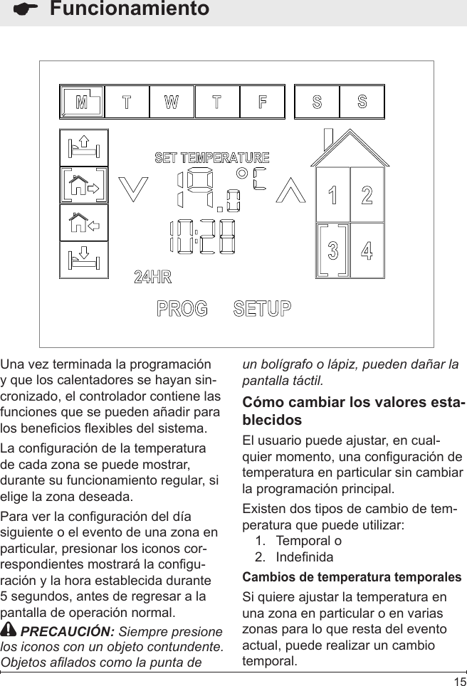  15  FuncionamientoUna vez terminada la programación y que los calentadores se hayan sin-cronizado, el controlador contiene las funciones que se pueden añadir para los benecios exibles del sistema.La conguración de la temperatura de cada zona se puede mostrar, durante su funcionamiento regular, si elige la zona deseada.Para ver la conguración del día siguiente o el evento de una zona en particular, presionar los iconos cor-respondientes mostrará la congu-ración y la hora establecida durante 5 segundos, antes de regresar a la pantalla de operación normal. PRECAUCIÓN: Siempre presione los iconos con un objeto contundente. Objetos alados como la punta de un bolígrafo o lápiz, pueden dañar la pantalla táctil.Cómo cambiar los valores esta-blecidosEl usuario puede ajustar, en cual-quier momento, una conguración de temperatura en particular sin cambiar la programación principal.Existen dos tipos de cambio de tem-peratura que puede utilizar:Temporal o1. Indenida2. Cambios de temperatura temporalesSi quiere ajustar la temperatura en una zona en particular o en varias zonas para lo que resta del evento actual, puede realizar un cambio temporal.