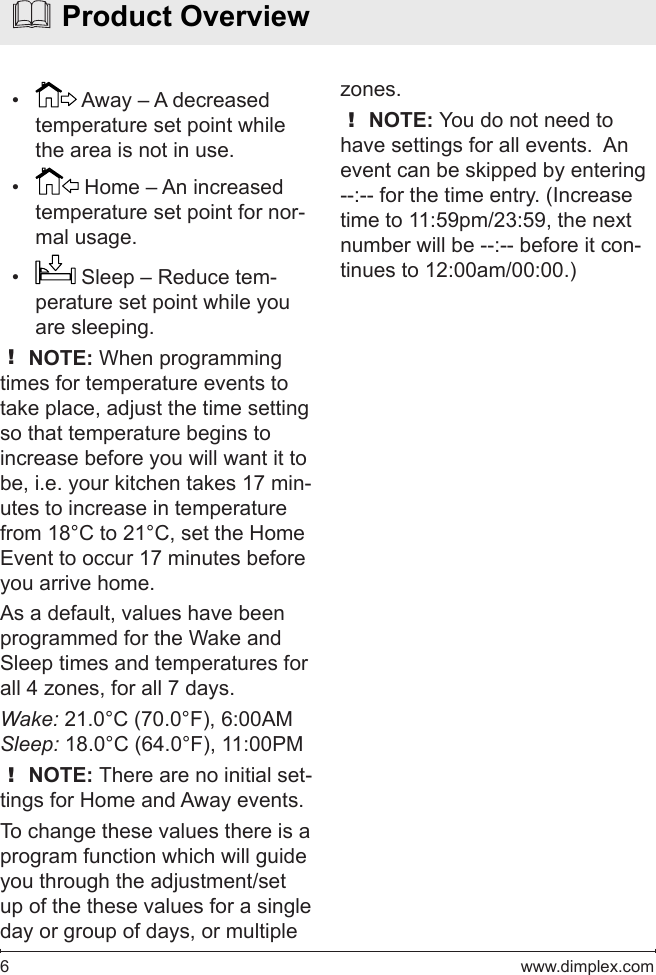 6   www.dimplex.com•   Away – A decreased temperature set point while the area is not in use.•   Home – An increased temperature set point for nor-mal usage.•   Sleep – Reduce tem-perature set point while you are sleeping.! NOTE: When programming times for temperature events to take place, adjust the time setting so that temperature begins to increase before you will want it to be, i.e. your kitchen takes 17 min-utes to increase in temperature from 18°C to 21°C, set the Home Event to occur 17 minutes before you arrive home.As a default, values have been programmed for the Wake and Sleep times and temperatures for all 4 zones, for all 7 days. Wake: 21.0°C (70.0°F), 6:00AMSleep: 18.0°C (64.0°F), 11:00PM! NOTE: There are no initial set-tings for Home and Away events.To change these values there is a program function which will guide you through the adjustment/set up of the these values for a single day or group of days, or multiple   Product Overviewzones.! NOTE: You do not need to have settings for all events.  An event can be skipped by entering --:-- for the time entry. (Increase time to 11:59pm/23:59, the next number will be --:-- before it con-tinues to 12:00am/00:00.)