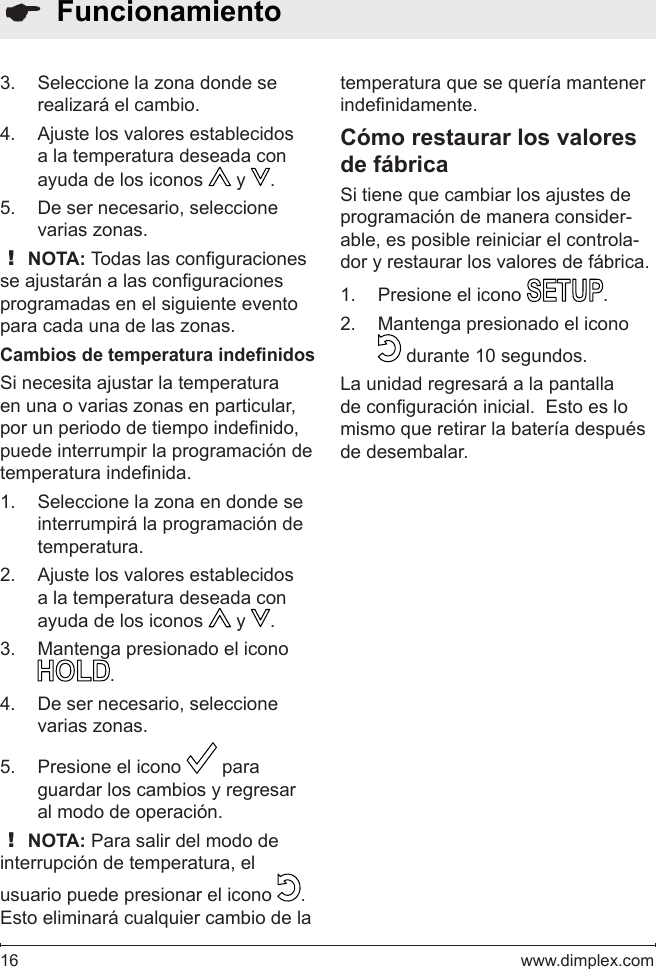 16   www.dimplex.com  FuncionamientoSeleccione la zona donde se 3. realizará el cambio.Ajuste los valores establecidos 4. a la temperatura deseada con ayuda de los iconos   y  .De ser necesario, seleccione 5. varias zonas.! NOTA: Todas las conguraciones se ajustarán a las conguraciones programadas en el siguiente evento para cada una de las zonas.Cambios de temperatura indenidosSi necesita ajustar la temperatura en una o varias zonas en particular, por un periodo de tiempo indenido, puede interrumpir la programación de temperatura indenida.Seleccione la zona en donde se 1. interrumpirá la programación de temperatura.Ajuste los valores establecidos 2. a la temperatura deseada con ayuda de los iconos   y  .Mantenga presionado el icono 3. .De ser necesario, seleccione 4. varias zonas.Presione el icono 5.   para guardar los cambios y regresar al modo de operación.  ! NOTA: Para salir del modo de interrupción de temperatura, el usuario puede presionar el icono  .  Esto eliminará cualquier cambio de la temperatura que se quería mantener indenidamente.Cómo restaurar los valores de fábricaSi tiene que cambiar los ajustes de programación de manera consider-able, es posible reiniciar el controla-dor y restaurar los valores de fábrica.Presione el icono 1.  .Mantenga presionado el icono 2.  durante 10 segundos. La unidad regresará a la pantalla de conguración inicial.  Esto es lo mismo que retirar la batería después de desembalar.