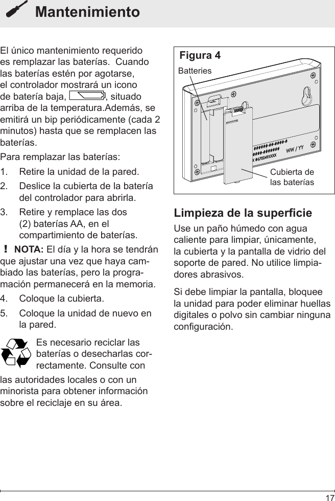  17  MantenimientoEl único mantenimiento requerido es remplazar las baterías.  Cuando las baterías estén por agotarse, el controlador mostrará un icono de batería baja,  , situado arriba de la temperatura.Además, se emitirá un bip periódicamente (cada 2 minutos) hasta que se remplacen las baterías.Para remplazar las baterías:Retire la unidad de la pared.1. Deslice la cubierta de la batería 2. del controlador para abrirla.Retire y remplace las dos 3. (2) baterías AA, en el compartimiento de baterías.! NOTA: El día y la hora se tendrán que ajustar una vez que haya cam-biado las baterías, pero la progra-mación permanecerá en la memoria.Coloque la cubierta.4. Coloque la unidad de nuevo en 5. la pared.Es necesario reciclar las baterías o desecharlas cor-rectamente. Consulte conlas autoridades locales o con un minorista para obtener información sobre el reciclaje en su área.Cubierta de las bateríasBatteriesLimpieza de la supercieUse un paño húmedo con agua caliente para limpiar, únicamente, la cubierta y la pantalla de vidrio del soporte de pared. No utilice limpia-dores abrasivos.Si debe limpiar la pantalla, bloquee la unidad para poder eliminar huellas digitales o polvo sin cambiar ninguna configuración.Figura 4