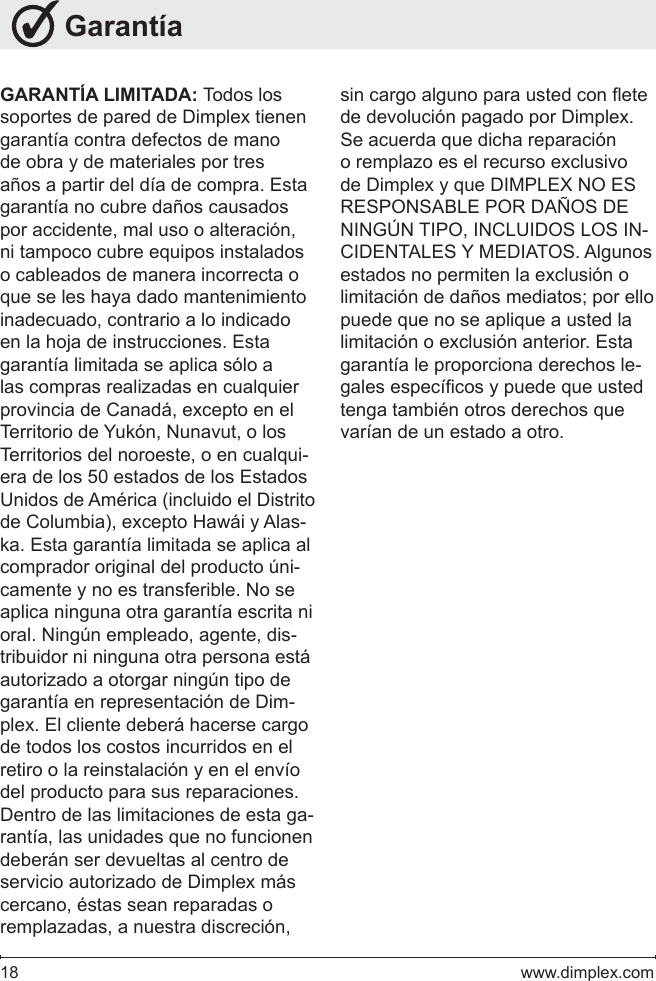 18   www.dimplex.com GarantíaGARANTÍA LIMITADA: Todos los soportes de pared de Dimplex tienen garantía contra defectos de mano de obra y de materiales por tres años a partir del día de compra. Esta garantía no cubre daños causados por accidente, mal uso o alteración, ni tampoco cubre equipos instalados o cableados de manera incorrecta o que se les haya dado mantenimiento inadecuado, contrario a lo indicado en la hoja de instrucciones. Esta garantía limitada se aplica sólo a las compras realizadas en cualquier provincia de Canadá, excepto en el Territorio de Yukón, Nunavut, o los Territorios del noroeste, o en cualqui-era de los 50 estados de los Estados Unidos de América (incluido el Distrito de Columbia), excepto Hawái y Alas-ka. Esta garantía limitada se aplica al comprador original del producto úni-camente y no es transferible. No se aplica ninguna otra garantía escrita ni oral. Ningún empleado, agente, dis-tribuidor ni ninguna otra persona está autorizado a otorgar ningún tipo de garantía en representación de Dim-plex. El cliente deberá hacerse cargo de todos los costos incurridos en el retiro o la reinstalación y en el envío del producto para sus reparaciones. Dentro de las limitaciones de esta ga-rantía, las unidades que no funcionen deberán ser devueltas al centro de servicio autorizado de Dimplex más cercano, éstas sean reparadas o remplazadas, a nuestra discreción, sin cargo alguno para usted con ete de devolución pagado por Dimplex. Se acuerda que dicha reparación o remplazo es el recurso exclusivo de Dimplex y que DIMPLEX NO ES RESPONSABLE POR DAÑOS DE NINGÚN TIPO, INCLUIDOS LOS IN-CIDENTALES Y MEDIATOS. Algunos estados no permiten la exclusión o limitación de daños mediatos; por ello puede que no se aplique a usted la limitación o exclusión anterior. Esta garantía le proporciona derechos le-gales especícos y puede que usted tenga también otros derechos que varían de un estado a otro.