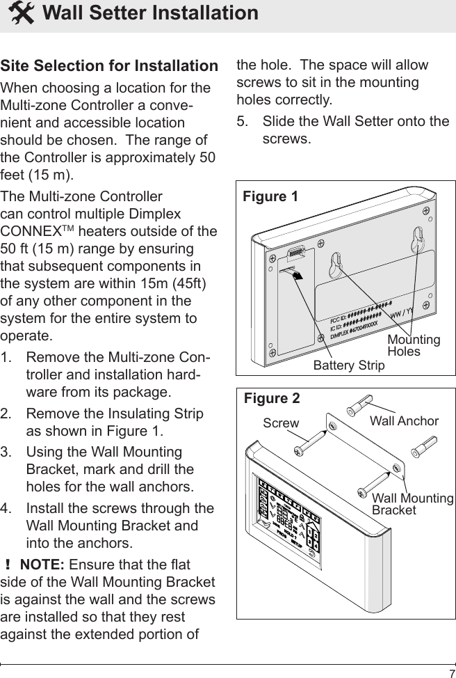  7  Wall Setter Installation Site Selection for InstallationWhen choosing a location for the Multi-zone Controller a conve-nient and accessible location should be chosen.  The range of the Controller is approximately 50 feet (15 m).The Multi-zone Controller can control multiple Dimplex CONNEXTM heaters outside of the 50 ft (15 m) range by ensuring that subsequent components in the system are within 15m (45ft) of any other component in the system for the entire system to operate.Remove the Multi-zone Con-1. troller and installation hard-ware from its package.Remove the Insulating Strip 2. as shown in Figure 1.Using the Wall Mounting 3. Bracket, mark and drill the holes for the wall anchors.Install the screws through the 4. Wall Mounting Bracket and into the anchors.! NOTE: Ensure that the at side of the Wall Mounting Bracket is against the wall and the screws are installed so that they rest against the extended portion of the hole.  The space will allow screws to sit in the mounting holes correctly.Slide the Wall Setter onto the 5. screws.Figure 1Battery StripMounting HolesFigure 2Wall AnchorScrewWall Mounting Bracket