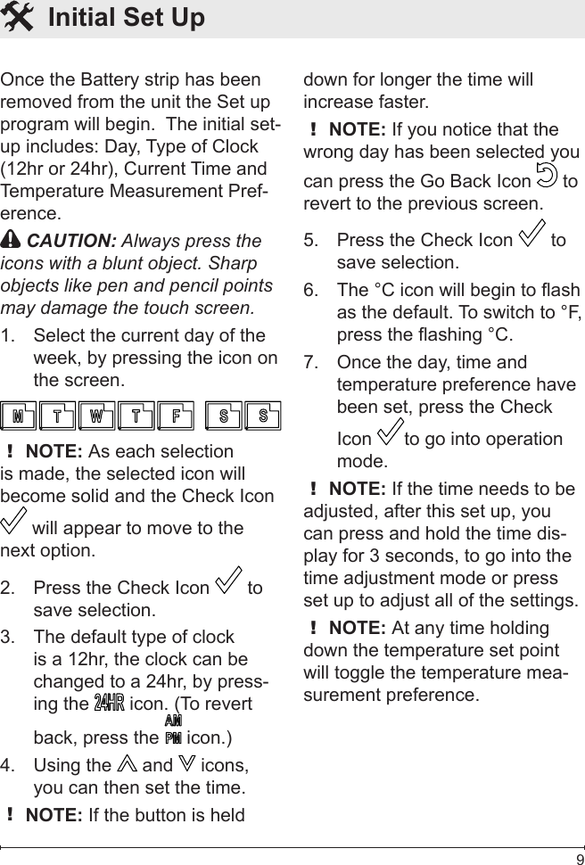  9Once the Battery strip has been removed from the unit the Set up program will begin.  The initial set-up includes: Day, Type of Clock (12hr or 24hr), Current Time and Temperature Measurement Pref-erence. CAUTION: Always press the icons with a blunt object. Sharp objects like pen and pencil points may damage the touch screen.Select the current day of the 1. week, by pressing the icon on the screen.! NOTE: As each selection is made, the selected icon will become solid and the Check Icon  will appear to move to the next option.Press the Check Icon 2.   to save selection.The default type of clock 3. is a 12hr, the clock can be changed to a 24hr, by press-ing the   icon. (To revert back, press the   icon.)Using the 4.   and   icons, you can then set the time.! NOTE: If the button is held down for longer the time will increase faster.! NOTE: If you notice that the wrong day has been selected you can press the Go Back Icon   to revert to the previous screen.Press the Check Icon 5.   to save selection.The °C icon will begin to flash 6. as the default. To switch to °F, press the flashing °C.Once the day, time and 7. temperature preference have been set, press the Check Icon  to go into operation mode.! NOTE: If the time needs to be adjusted, after this set up, you can press and hold the time dis-play for 3 seconds, to go into the time adjustment mode or press set up to adjust all of the settings.! NOTE: At any time holding down the temperature set point will toggle the temperature mea-surement preference.  Initial Set Up 