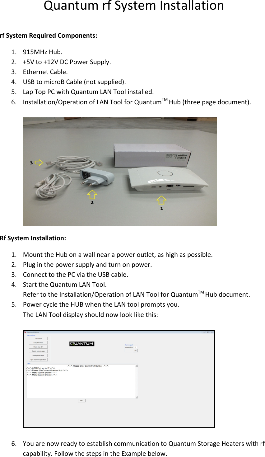 Quantum rf System Installation  rf System Required Components: 1. 915MHz Hub. 2. +5V to +12V DC Power Supply. 3. Ethernet Cable. 4. USB to microB Cable (not supplied). 5. Lap Top PC with Quantum LAN Tool installed.  6. Installation/Operation of LAN Tool for QuantumTM Hub (three page document).   Rf System Installation: 1. Mount the Hub on a wall near a power outlet, as high as possible. 2. Plug in the power supply and turn on power. 3. Connect to the PC via the USB cable. 4. Start the Quantum LAN Tool. Refer to the Installation/Operation of LAN Tool for QuantumTM Hub document. 5. Power cycle the HUB when the LAN tool prompts you. The LAN Tool display should now look like this:    6. You are now ready to establish communication to Quantum Storage Heaters with rf capability. Follow the steps in the Example below. 