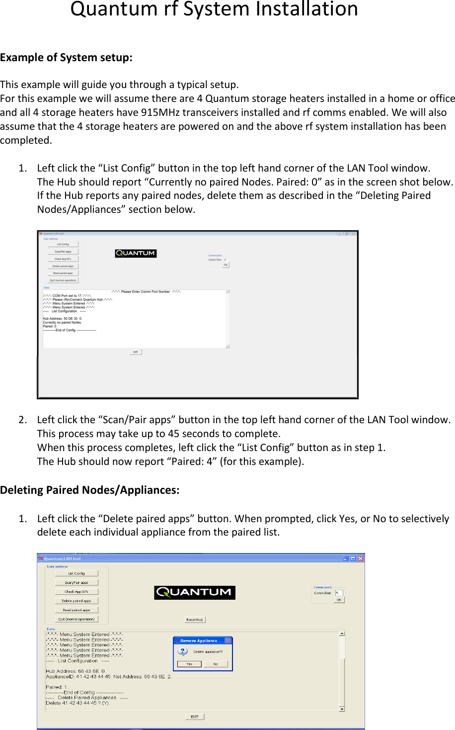Quantum rf System Installation  Example of System setup: This example will guide you through a typical setup. For this example we will assume there are 4 Quantum storage heaters installed in a home or office and all 4 storage heaters have 915MHz transceivers installed and rf comms enabled. We will also assume that the 4 storage heaters are powered on and the above rf system installation has been completed.  1. Left click the “List Config” button in the top left hand corner of the LAN Tool window. The Hub should report “Currently no paired Nodes. Paired: 0” as in the screen shot below. If the Hub reports any paired nodes, delete them as described in the “Deleting Paired Nodes/Appliances” section below.    2. Left click the “Scan/Pair apps” button in the top left hand corner of the LAN Tool window. This process may take up to 45 seconds to complete. When this process completes, left click the “List Config” button as in step 1. The Hub should now report “Paired: 4” (for this example).   Deleting Paired Nodes/Appliances:  1. Left click the “Delete paired apps” button. When prompted, click Yes, or No to selectively delete each individual appliance from the paired list.    
