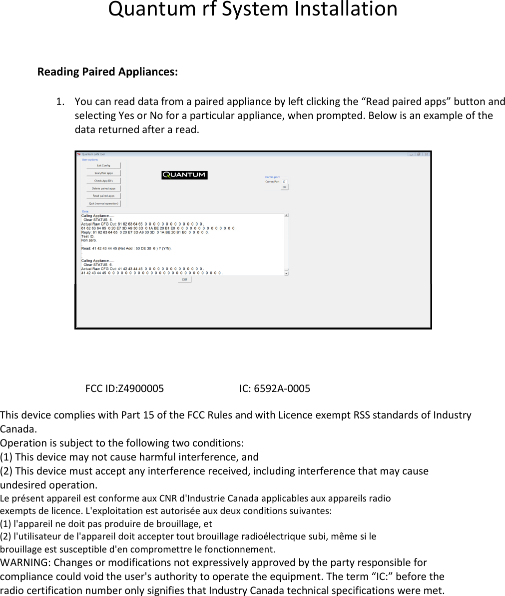 Quantum rf System Installation   Reading Paired Appliances:  1. You can read data from a paired appliance by left clicking the “Read paired apps” button and selecting Yes or No for a particular appliance, when prompted. Below is an example of the data returned after a read.                   FCC ID:Z4900005                             IC: 6592A-0005  This device complies with Part 15 of the FCC Rules and with Licence exempt RSS standards of Industry Canada. Operation is subject to the following two conditions: (1) This device may not cause harmful interference, and (2) This device must accept any interference received, including interference that may cause undesired operation. Le présent appareil est conforme aux CNR d&apos;Industrie Canada applicables aux appareils radio exempts de licence. L&apos;exploitation est autorisée aux deux conditions suivantes: (1) l&apos;appareil ne doit pas produire de brouillage, et (2) l&apos;utilisateur de l&apos;appareil doit accepter tout brouillage radioélectrique subi, même si le brouillage est susceptible d&apos;en compromettre le fonctionnement. WARNING: Changes or modifications not expressively approved by the party responsible for compliance could void the user&apos;s authority to operate the equipment. The term “IC:” before the radio certification number only signifies that Industry Canada technical specifications were met.  