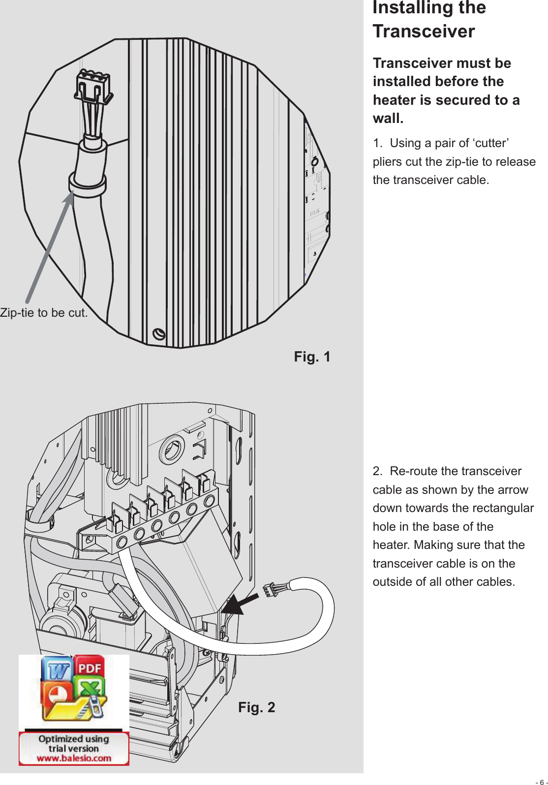 - 6 -Fig. 1Fig. 2Zip-tie to be cut.Installing the Transceiver Transceiver must be installed before the heater is secured to a wall.1.  Using a pair of ‘cutter’ pliers cut the zip-tie to release the transceiver cable.2.  Re-route the transceiver cable as shown by the arrow down towards the rectangular hole in the base of the heater. Making sure that the transceiver cable is on the outside of all other cables.