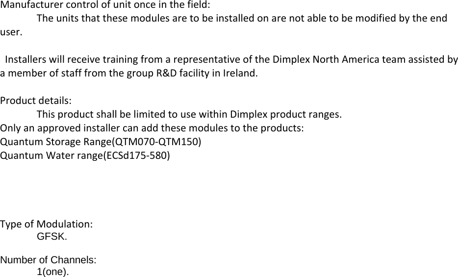 Manufacturercontrolofunitonceinthefield:Theunitsthatthesemodulesaretobeinstalledonarenotabletobemodifiedbytheenduser.InstallerswillreceivetrainingfromarepresentativeoftheDimplexNorthAmericateamassistedbyamemberofstafffromthegroupR&amp;DfacilityinIreland.Productdetails:ThisproductshallbelimitedtousewithinDimplexproductranges.Onlyanapprovedinstallercanaddthesemodulestotheproducts:QuantumStorageRange(QTM070‐QTM150)QuantumWaterrange(ECSd175‐580)TypeofModulation:GFSK.  Number of Channels:  1(one).  