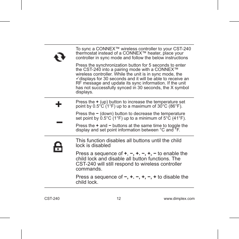 CST-240 12 www.dimplex.comTo sync a CONNEX™ wireless controller to your CST-240 thermostat instead of a CONNEX™ heater, place your controller in sync mode and follow the below instructions Press the synchronization button for 5 seconds to enter the CST-240 into a pairing mode with a CONNEX™ wireless controller. While the unit is in sync mode, the displays for 30 seconds and it will be able to receive an RF message and update its sync information. If the unit has not successfully synced in 30 seconds, the X symbol displays.      +   − Press the + (up) button to increase the temperature set point by 0.5°C (1°F) up to a maximum of 30°C (86°F). Press the − (down) button to decrease the temperature set point by 0.5°C (1°F) up to a minimum of 5°C (41°F).Press the + and − buttons at the same time to toggle the display and set point information between °C and °F.This function disables all buttons until the child lock is disabled Press a sequence of +, −, +. −, +, − to enable the child lock and disable all button functions. The CST-240 will still respond to wireless controller commands.  Press a sequence of −, +. −, +, −, + to disable the child lock.  