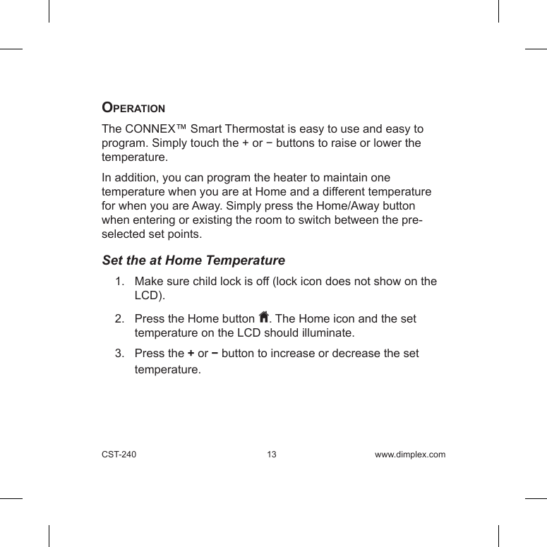 CST-240 13 www.dimplex.comoperationThe CONNEX™ Smart Thermostat is easy to use and easy to program. Simply touch the + or − buttons to raise or lower the temperature. In addition, you can program the heater to maintain one temperature when you are at Home and a different temperature for when you are Away. Simply press the Home/Away button when entering or existing the room to switch between the pre-selected set points. Set the at Home Temperature1.   Make sure child lock is off (lock icon does not show on the LCD).  2.   Press the Home button  . The Home icon and the set temperature on the LCD should illuminate.3.   Press the + or − button to increase or decrease the set temperature.    