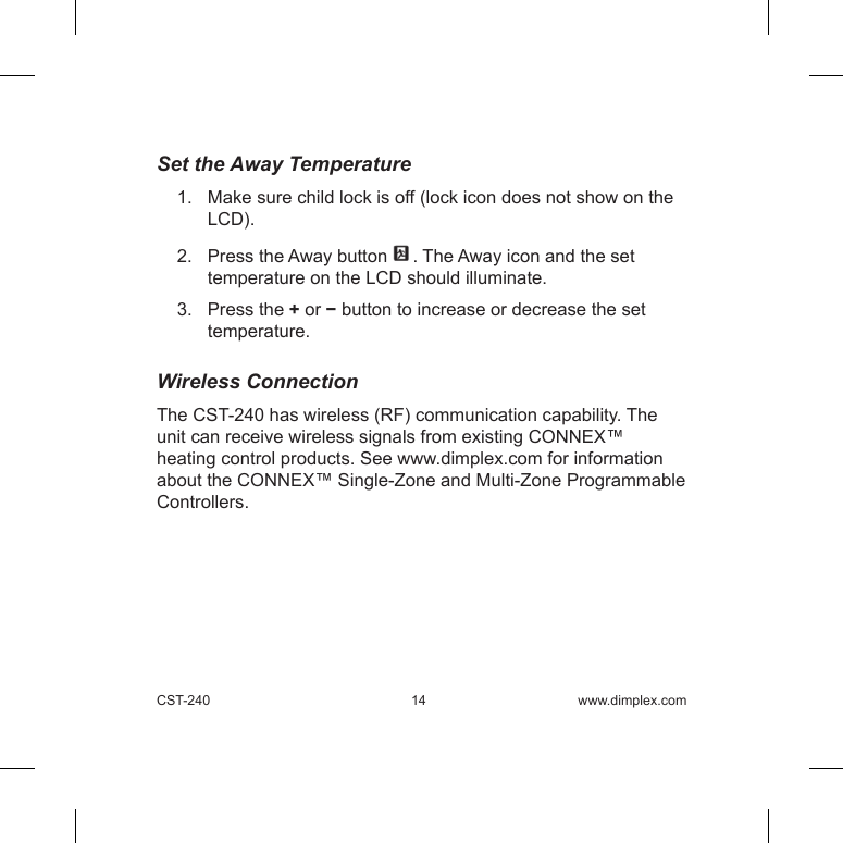 CST-240 14 www.dimplex.comSet the Away Temperature1.   Make sure child lock is off (lock icon does not show on the LCD). 2.   Press the Away button  . The Away icon and the set temperature on the LCD should illuminate.3.   Press the + or − button to increase or decrease the set temperature.    Wireless ConnectionThe CST-240 has wireless (RF) communication capability. The unit can receive wireless signals from existing CONNEX™ heating control products. See www.dimplex.com for information about the CONNEX™ Single-Zone and Multi-Zone Programmable Controllers. 