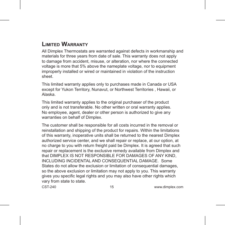CST-240 15 www.dimplex.comlimiteD WarrantyAll Dimplex Thermostats are warranted against defects in workmanship and materials for three years from date of sale. This warranty does not apply to damage from accident, misuse, or alteration, nor where the connected voltage is more that 5% above the nameplate voltage, nor to equipment improperly installed or wired or maintained in violation of the instruction sheet.  This limited warranty applies only to purchases made in Canada or USA except for Yukon Territory, Nunavut, or Northwest Territories , Hawaii, or Alaska. This limited warranty applies to the original purchaser of the product only and is not transferable. No other written or oral warranty applies. No employee, agent, dealer or other person is authorized to give any warranties on behalf of Dimplex. The customer shall be responsible for all costs incurred in the removal or reinstallation and shipping of the product for repairs. Within the limitations of this warranty, inoperative units shall be returned to the nearest Dimplex authorized service center, and we shall repair or replace, at our option, at no charge to you with return freight paid be Dimplex. It is agreed that such repair or replacement is the exclusive remedy available from Dimplex and that DIMPLEX IS NOT RESPONSIBLE FOR DAMAGES OF ANY KIND, INCLUDING INCIDENTAL AND CONSEQUENTIAL DAMAGE.  Some States do not allow the exclusion or limitation of consequential damages, so the above exclusion or limitation may not apply to you. This warranty gives you specic legal rights and you may also have other rights which vary from state to state. 