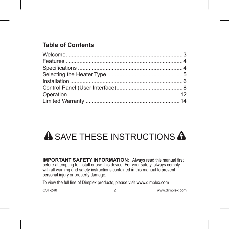 CST-240  2 www.dimplex.comTable of ContentsWelcome ............................................................................ 3Features ............................................................................ 4Specications .................................................................... 4Selecting the Heater Type ................................................. 5Installation ......................................................................... 6Control Panel (User Interface) ........................................... 8Operation ......................................................................... 12Limited Warranty ............................................................. 14  SAVE THESE INSTRUCTIONS IMPORTANT SAFETY INFORMATION:  Always read this manual rst before attempting to install or use this device. For your safety, always comply with all warning and safety instructions contained in this manual to prevent personal injury or property damage. To view the full line of Dimplex products, please visit www.dimplex.com