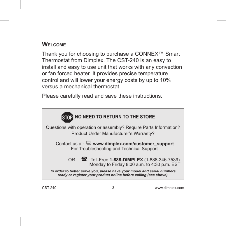 CST-240  3 www.dimplex.comWelcomeThank you for choosing to purchase a CONNEX™ Smart Thermostat from Dimplex. The CST-240 is an easy to install and easy to use unit that works with any convection or fan forced heater. It provides precise temperature control and will lower your energy costs by up to 10% versus a mechanical thermostat.Please carefully read and save these instructions.         NO NEED TO RETURN TO THE STORE Questions with operation or assembly? Require Parts Information?Product Under Manufacturer’s Warranty?Contact us at:  www.dimplex.com/customer_support  For Troubleshooting and Technical Support OR     Toll-Free 1-888-DIMPLEX (1-888-346-7539)    Monday to Friday 8:00 a.m. to 4:30 p.m. ESTIn order to better serve you, please have your model and serial numbers  ready or register your product online before calling (see above).