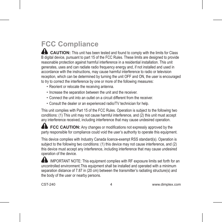CST-240  4 www.dimplex.comFCC Compliance  CAUTION: This unit has been tested and found to comply with the limits for Class B digital device, pursuant to part 15 of the FCC Rules. These limits are designed to provide reasonable protection against harmful interference in a residential installation. This unit generates, uses and can radiate radio frequency energy and, if not installed and used in accordance with the instructions, may cause harmful interference to radio or television reception, which can be determined by turning the unit OFF and ON, the user is encouraged to try to correct the interference by one or more of the following measures:•  Reorient or relocate the receiving antenna.•  Increase the separation between the unit and the receiver.•  Connect the unit into an outlet on a circuit different from the receiver.•  Consult the dealer or an experienced radio/TV technician for help.This unit complies with Part 15 of the FCC Rules. Operation is subject to the following two conditions: (1) This unit may not cause harmful interference, and (2) this unit must accept any interference received, including interference that may cause undesired operation.  FCC CAUTION: Any changes or modications not expressly approved by the party responsible for compliance could void the user’s authority to operate this equipment.This device complies with Industry Canada licence-exempt RSS standard(s). Operation is subject to the following two conditions: (1) this device may not cause interference, and (2) this device must accept any interference, including interference that may cause undesired operation of the device.   IMPORTANT NOTE: This equipment complies with RF exposure limits set forth for an uncontrolled environment.This equipment shall be installed and operated with a minimum separation distance of 7.87 in (20 cm) between the transmitter’s radiating structure(s) and the body of the user or nearby persons.