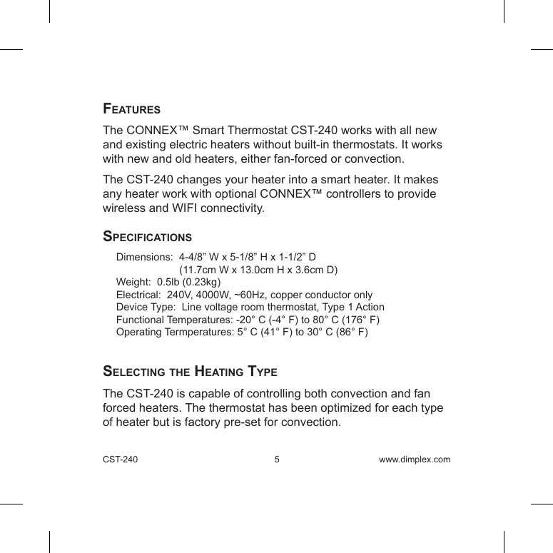 CST-240  5 www.dimplex.comFeaturesThe CONNEX™ Smart Thermostat CST-240 works with all new and existing electric heaters without built-in thermostats. It works with new and old heaters, either fan-forced or convection.The CST-240 changes your heater into a smart heater. It makes any heater work with optional CONNEX™ controllers to provide wireless and WIFI connectivity.speciFicationsDimensions:  4-4/8” W x 5-1/8” H x 1-1/2” D             (11.7cm W x 13.0cm H x 3.6cm D) Weight:  0.5lb (0.23kg) Electrical:  240V, 4000W, ~60Hz, copper conductor onlyDevice Type:  Line voltage room thermostat, Type 1 ActionFunctional Temperatures: -20° C (-4° F) to 80° C (176° F)Operating Termperatures: 5° C (41° F) to 30° C (86° F)  selecting the heating typeThe CST-240 is capable of controlling both convection and fan forced heaters. The thermostat has been optimized for each type of heater but is factory pre-set for convection.