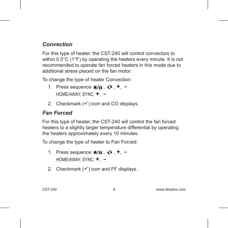 CST-240  6 www.dimplex.comConvectionFor this type of heater, the CST-240 will control convectors to within 0.5°C (1°F) by operating the heaters every minute. It is not recommended to operate fan forced heaters in this mode due to additional stress placed on the fan motor.To change the type of heater Convection:1.   Press sequence   ,   , +,  −   HOME/AWAY, SYNC, +,  −2.   Checkmark () icon and CO displays.  Fan ForcedFor this type of heater, the CST-240 will control the fan forced heaters to a slightly larger temperature differential by operating the heaters approximately every 10 minutes.To change the type of heater to Fan Forced:1.   Press sequence   ,   , +,  −   HOME/AWAY, SYNC, +,  −2.   Checkmark () icon and FF displays.   