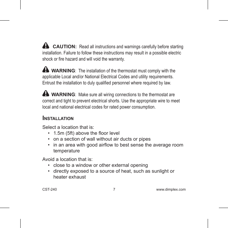 CST-240  7  www.dimplex.com   CAUTION:  Read all instructions and warnings carefully before starting installation. Failure to follow these instructions may result in a possible electric shock or re hazard and will void the warranty.  WARNING:  The installation of the thermostat must comply with the applicable Local and/or National Electrical Codes and utility requirements. Entrust the installation to duly qualied personnel where required by law.  WARNING:  Make sure all wiring connections to the thermostat are correct and tight to prevent electrical shorts. Use the appropriate wire to meet local and national electrical codes for rated power consumption.installationSelect a location that is:•  1.5m (5ft) above the oor level•  on a section of wall without air ducts or pipes•  in an area with good airow to best sense the average room temperature Avoid a location that is:•  close to a window or other external opening•  directly exposed to a source of heat, such as sunlight or heater exhaust