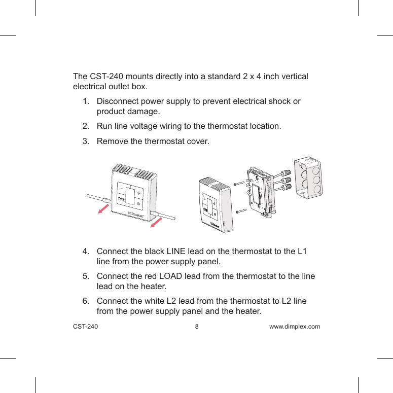 CST-240  8 www.dimplex.comThe CST-240 mounts directly into a standard 2 x 4 inch vertical electrical outlet box. 1.   Disconnect power supply to prevent electrical shock or product damage.2.   Run line voltage wiring to the thermostat location.3.   Remove the thermostat cover.4.   Connect the black LINE lead on the thermostat to the L1 line from the power supply panel.5.   Connect the red LOAD lead from the thermostat to the line lead on the heater.6.   Connect the white L2 lead from the thermostat to L2 line from the power supply panel and the heater.