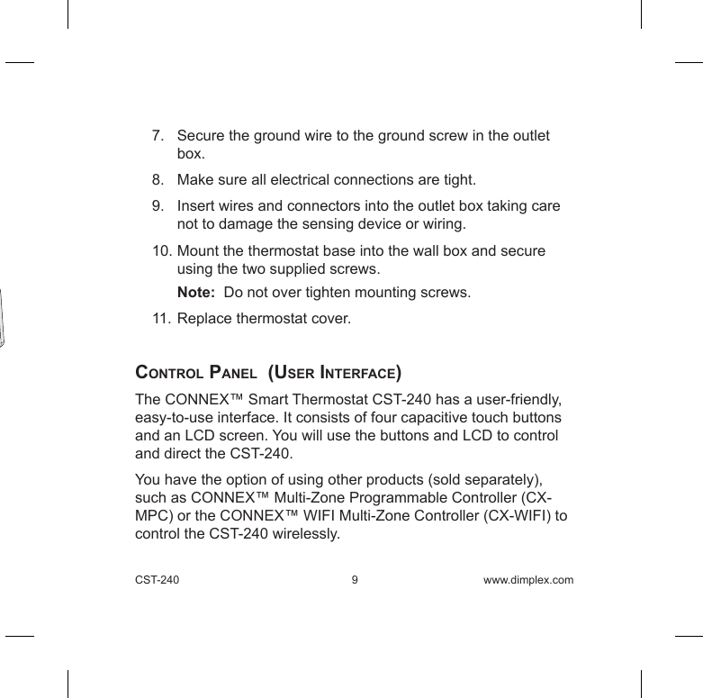 CST-240  9  www.dimplex.com7.   Secure the ground wire to the ground screw in the outlet box.8.   Make sure all electrical connections are tight.9.   Insert wires and connectors into the outlet box taking care not to damage the sensing device or wiring.10. Mount the thermostat base into the wall box and secure using the two supplied screws. Note:  Do not over tighten mounting screws. 11. Replace thermostat cover. control panel  (user interFace) The CONNEX™ Smart Thermostat CST-240 has a user-friendly, easy-to-use interface. It consists of four capacitive touch buttons and an LCD screen. You will use the buttons and LCD to control and direct the CST-240.You have the option of using other products (sold separately), such as CONNEX™ Multi-Zone Programmable Controller (CX-MPC) or the CONNEX™ WIFI Multi-Zone Controller (CX-WIFI) to control the CST-240 wirelessly.  