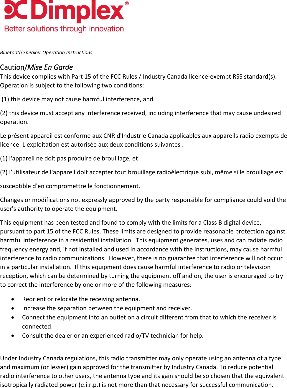   Bluetooth Speaker Operation Instructions Caution/Mise En Garde This device complies with Part 15 of the FCC Rules / Industry Canada licence-exempt RSS standard(s). Operation is subject to the following two conditions:  (1) this device may not cause harmful interference, and (2) this device must accept any interference received, including interference that may cause undesired operation.  Le présent appareil est conforme aux CNR d&apos;Industrie Canada applicables aux appareils radio exempts de licence. L&apos;exploitation est autorisée aux deux conditions suivantes :  (1) l&apos;appareil ne doit pas produire de brouillage, et (2) l&apos;utilisateur de l&apos;appareil doit accepter tout brouillage radioélectrique subi, même si le brouillage est  susceptible d&apos;en compromettre le fonctionnement. Changes or modifications not expressly approved by the party responsible for compliance could void the user&apos;s authority to operate the equipment. This equipment has been tested and found to comply with the limits for a Class B digital device, pursuant to part 15 of the FCC Rules. These limits are designed to provide reasonable protection against harmful interference in a residential installation.  This equipment generates, uses and can radiate radio frequency energy and, if not installed and used in accordance with the instructions, may cause harmful interference to radio communications.  However, there is no guarantee that interference will not occur in a particular installation.  If this equipment does cause harmful interference to radio or television reception, which can be determined by turning the equipment off and on, the user is encouraged to try to correct the interference by one or more of the following measures:  Reorient or relocate the receiving antenna.  Increase the separation between the equipment and receiver.  Connect the equipment into an outlet on a circuit different from that to which the receiver is connected.  Consult the dealer or an experienced radio/TV technician for help.  Under Industry Canada regulations, this radio transmitter may only operate using an antenna of a type and maximum (or lesser) gain approved for the transmitter by Industry Canada. To reduce potential radio interference to other users, the antenna type and its gain should be so chosen that the equivalent isotropically radiated power (e.i.r.p.) is not more than that necessary for successful communication.    