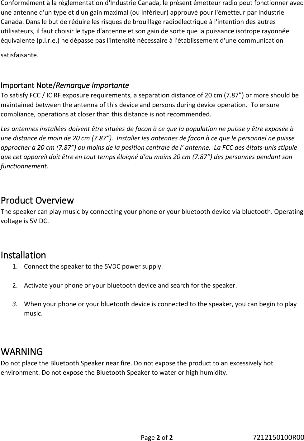 Page 2 of 2 7212150100R00 Conformément à la réglementation d&apos;Industrie Canada, le présent émetteur radio peut fonctionner avec une antenne d&apos;un type et d&apos;un gain maximal (ou inférieur) approuvé pour l&apos;émetteur par Industrie Canada. Dans le but de réduire les risques de brouillage radioélectrique à l&apos;intention des autres utilisateurs, il faut choisir le type d&apos;antenne et son gain de sorte que la puissance isotrope rayonnée équivalente (p.i.r.e.) ne dépasse pas l&apos;intensité nécessaire à l&apos;établissement d&apos;une communication  satisfaisante.  Important Note/Remarque Importante To satisfy FCC / IC RF exposure requirements, a separation distance of 20 cm (7.87”) or more should be maintained between the antenna of this device and persons during device operation.  To ensure compliance, operations at closer than this distance is not recommended.  Les antennes installées doivent être situées de facon à ce que la population ne puisse y être exposée à une distance de moin de 20 cm (7.87”).  Installer les antennes de facon à ce que le personnel ne puisse approcher à 20 cm (7.87”) ou moins de la position centrale de l’ antenne.  La FCC des éltats-unis stipule que cet appareil doit être en tout temps éloigné d’au moins 20 cm (7.87”) des personnes pendant son functionnement.  Product Overview The speaker can play music by connecting your phone or your bluetooth device via bluetooth. Operating voltage is 5V DC.   Installation 1. Connect the speaker to the 5VDC power supply.  2. Activate your phone or your bluetooth device and search for the speaker.  3. When your phone or your bluetooth device is connected to the speaker, you can begin to play music.   WARNING Do not place the Bluetooth Speaker near fire. Do not expose the product to an excessively hot environment. Do not expose the Bluetooth Speaker to water or high humidity.   