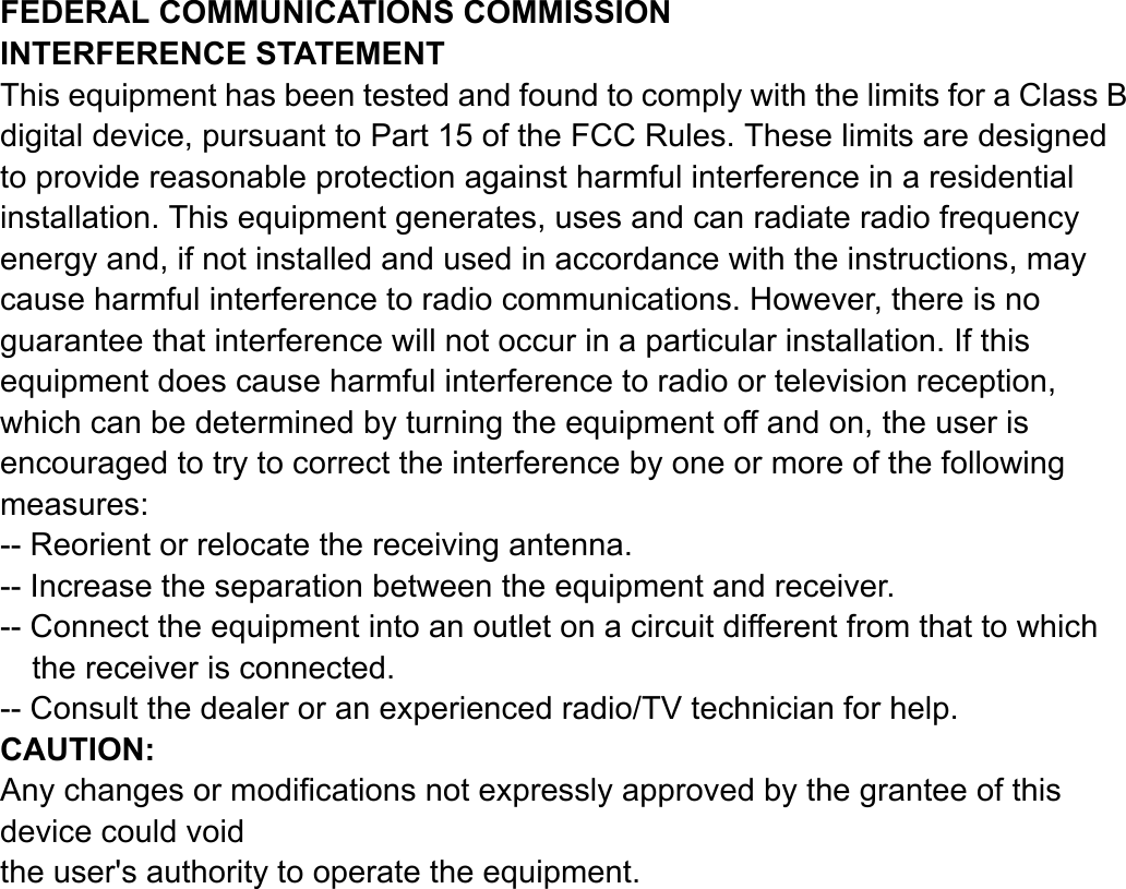 FEDERAL COMMUNICATIONS COMMISSION INTERFERENCE STATEMENT This equipment has been tested and found to comply with the limits for a Class B digital device, pursuant to Part 15 of the FCC Rules. These limits are designed to provide reasonable protection against harmful interference in a residential installation. This equipment generates, uses and can radiate radio frequency energy and, if not installed and used in accordance with the instructions, may cause harmful interference to radio communications. However, there is no guarantee that interference will not occur in a particular installation. If this equipment does cause harmful interference to radio or television reception, which can be determined by turning the equipment off and on, the user is encouraged to try to correct the interference by one or more of the following measures: -- Reorient or relocate the receiving antenna. -- Increase the separation between the equipment and receiver. -- Connect the equipment into an outlet on a circuit different from that to which the receiver is connected. -- Consult the dealer or an experienced radio/TV technician for help. CAUTION:  Any changes or modifications not expressly approved by the grantee of this device could void the user&apos;s authority to operate the equipment.   