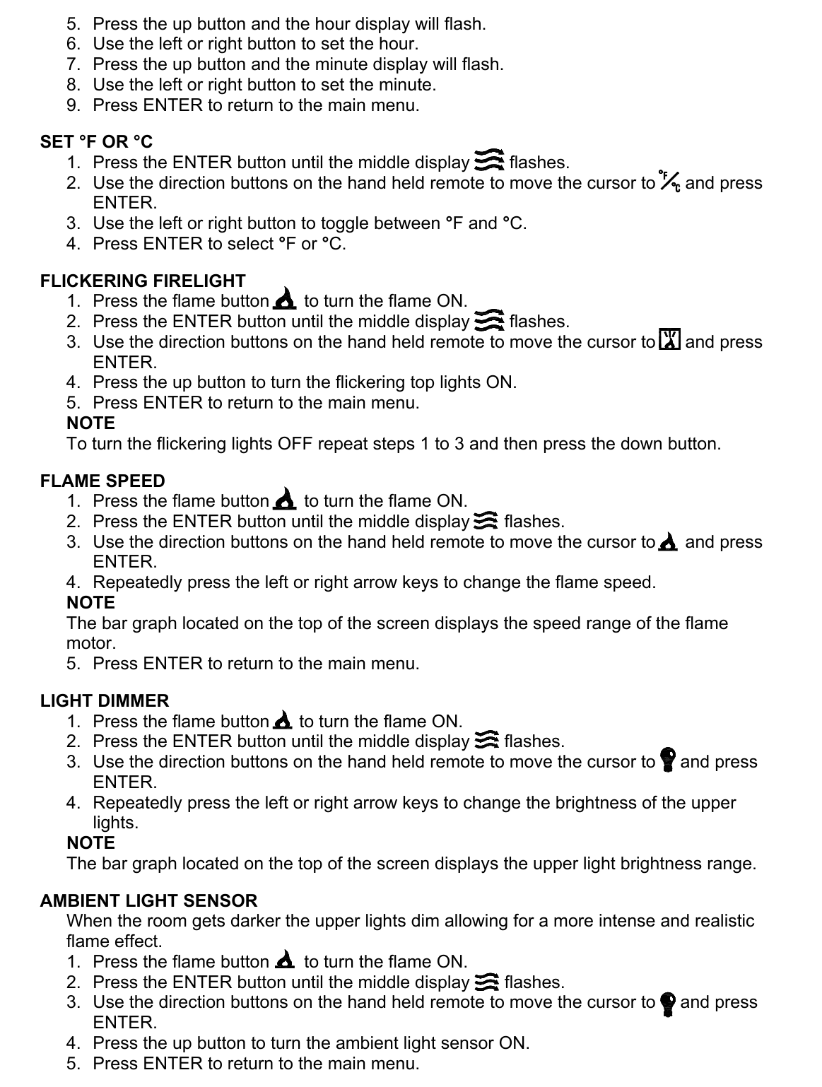 5.  Press the up button and the hour display will flash. 6.  Use the left or right button to set the hour. 7.  Press the up button and the minute display will flash. 8.  Use the left or right button to set the minute. 9.  Press ENTER to return to the main menu.  SET °F OR °C 1.  Press the ENTER button until the middle display        flashes. 2.  Use the direction buttons on the hand held remote to move the cursor to      and press ENTER. 3.  Use the left or right button to toggle between °F and °C. 4.  Press ENTER to select °F or °C.  FLICKERING FIRELIGHT 1.  Press the flame button       to turn the flame ON. 2.  Press the ENTER button until the middle display        flashes. 3.  Use the direction buttons on the hand held remote to move the cursor to      and press ENTER. 4.  Press the up button to turn the flickering top lights ON. 5.  Press ENTER to return to the main menu. NOTE To turn the flickering lights OFF repeat steps 1 to 3 and then press the down button.  FLAME SPEED 1.  Press the flame button       to turn the flame ON. 2.  Press the ENTER button until the middle display       flashes. 3.  Use the direction buttons on the hand held remote to move the cursor to      and press ENTER. 4.  Repeatedly press the left or right arrow keys to change the flame speed. NOTE The bar graph located on the top of the screen displays the speed range of the flame motor. 5.  Press ENTER to return to the main menu.  LIGHT DIMMER 1.  Press the flame button      to turn the flame ON. 2.  Press the ENTER button until the middle display       flashes. 3.  Use the direction buttons on the hand held remote to move the cursor to     and press ENTER. 4.  Repeatedly press the left or right arrow keys to change the brightness of the upper lights. NOTE The bar graph located on the top of the screen displays the upper light brightness range.  AMBIENT LIGHT SENSOR When the room gets darker the upper lights dim allowing for a more intense and realistic flame effect. 1.  Press the flame button       to turn the flame ON. 2.  Press the ENTER button until the middle display       flashes. 3.  Use the direction buttons on the hand held remote to move the cursor to     and press ENTER. 4.  Press the up button to turn the ambient light sensor ON. 5.  Press ENTER to return to the main menu. 