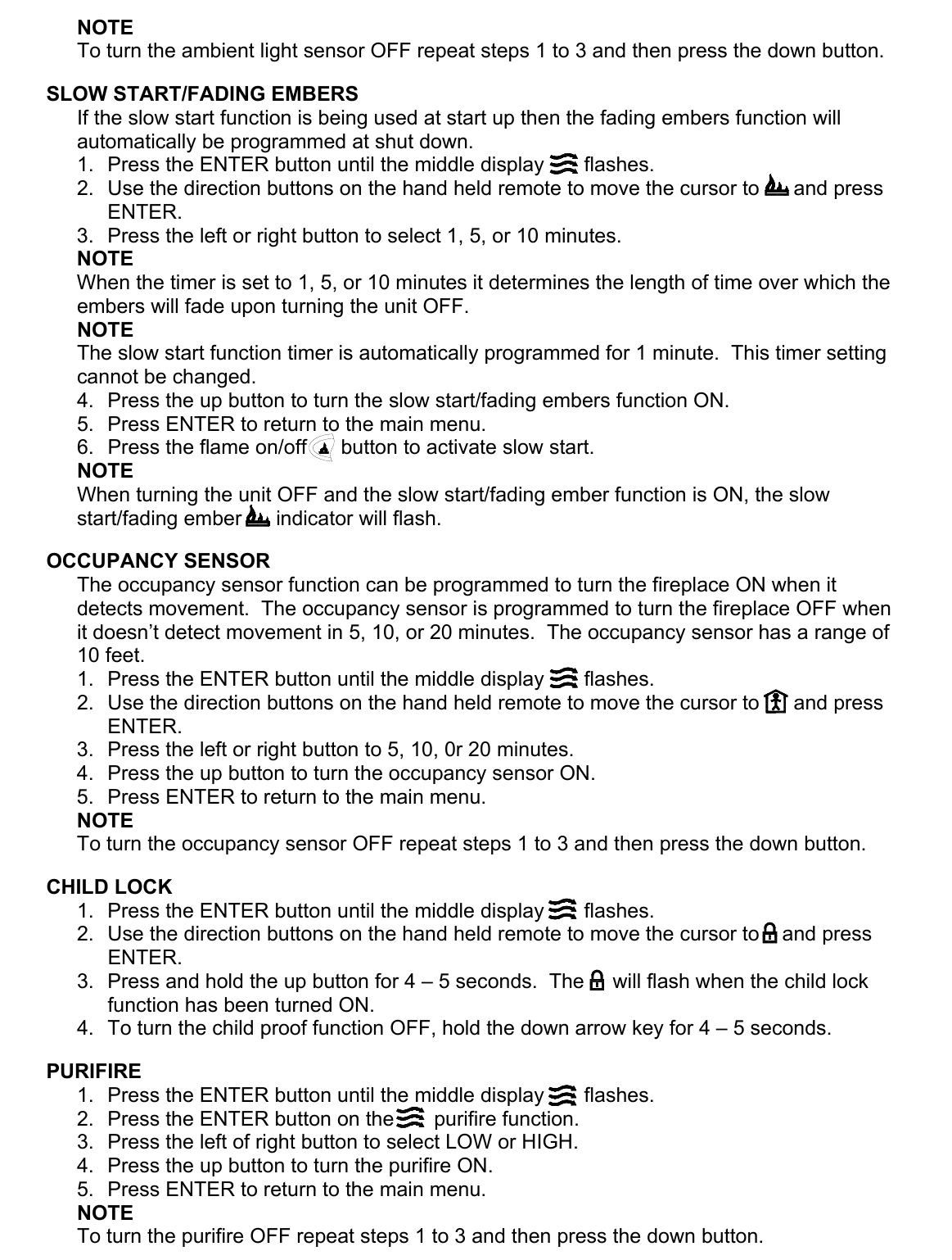 NOTE To turn the ambient light sensor OFF repeat steps 1 to 3 and then press the down button.  SLOW START/FADING EMBERS If the slow start function is being used at start up then the fading embers function will automatically be programmed at shut down. 1.  Press the ENTER button until the middle display       flashes. 2.  Use the direction buttons on the hand held remote to move the cursor to      and press ENTER. 3.  Press the left or right button to select 1, 5, or 10 minutes. NOTE When the timer is set to 1, 5, or 10 minutes it determines the length of time over which the embers will fade upon turning the unit OFF. NOTE The slow start function timer is automatically programmed for 1 minute.  This timer setting cannot be changed. 4.  Press the up button to turn the slow start/fading embers function ON. 5.  Press ENTER to return to the main menu. 6.  Press the flame on/off      button to activate slow start. NOTE When turning the unit OFF and the slow start/fading ember function is ON, the slow        start/fading ember      indicator will flash.  OCCUPANCY SENSOR The occupancy sensor function can be programmed to turn the fireplace ON when it detects movement.  The occupancy sensor is programmed to turn the fireplace OFF when it doesn’t detect movement in 5, 10, or 20 minutes.  The occupancy sensor has a range of 10 feet. 1.  Press the ENTER button until the middle display       flashes. 2.  Use the direction buttons on the hand held remote to move the cursor to      and press ENTER. 3.  Press the left or right button to 5, 10, 0r 20 minutes. 4.  Press the up button to turn the occupancy sensor ON. 5.  Press ENTER to return to the main menu. NOTE To turn the occupancy sensor OFF repeat steps 1 to 3 and then press the down button.  CHILD LOCK 1.  Press the ENTER button until the middle display       flashes. 2.  Use the direction buttons on the hand held remote to move the cursor to    and press ENTER. 3.  Press and hold the up button for 4 – 5 seconds.  The     will flash when the child lock function has been turned ON. 4.  To turn the child proof function OFF, hold the down arrow key for 4 – 5 seconds.  PURIFIRE 1.  Press the ENTER button until the middle display       flashes. 2.  Press the ENTER button on the       purifire function. 3.  Press the left of right button to select LOW or HIGH. 4.  Press the up button to turn the purifire ON. 5.  Press ENTER to return to the main menu. NOTE To turn the purifire OFF repeat steps 1 to 3 and then press the down button. 