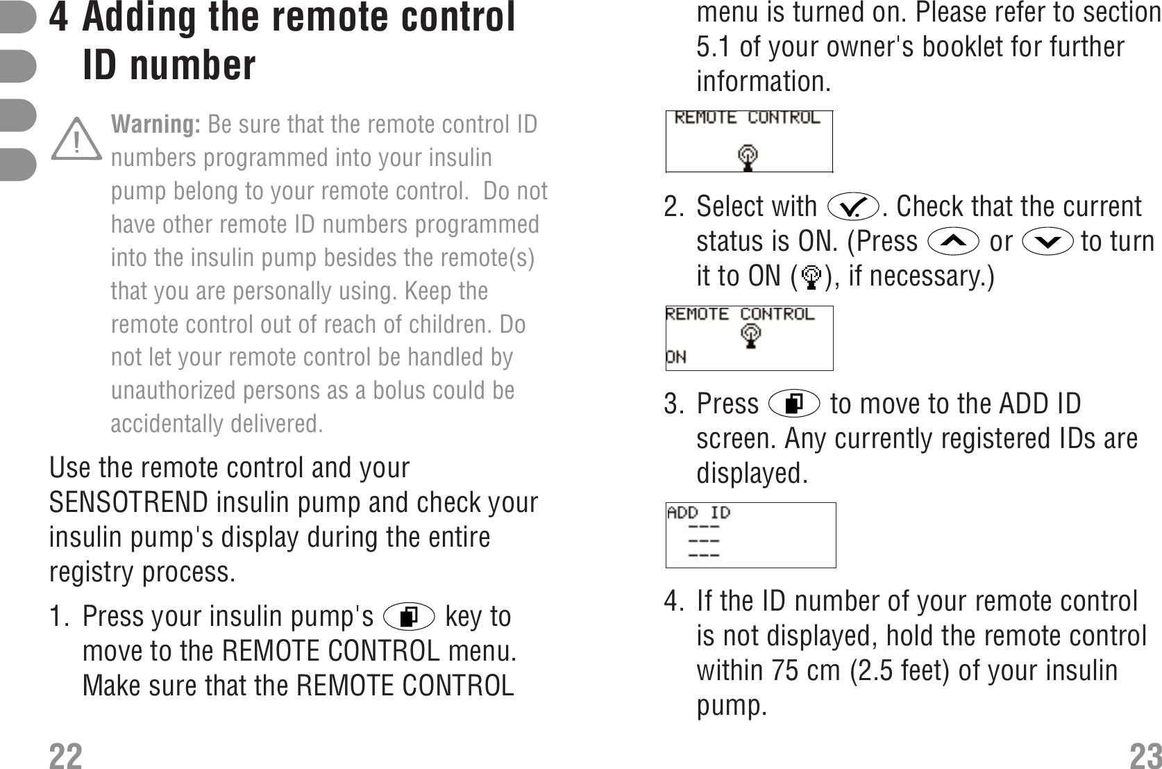 menu is turned on. Please refer to section5.1 of your owner&apos;s booklet for furtherinformation.S_RemoteControl_menu_EN.bmp2. Select with  . Check that the currentstatus is ON. (Press  or  to turnit to ON ( ), if necessary.)S_RemoteControl_ON_EN.bmp3. Press  to move to the ADD IDscreen. Any currently registered IDs aredisplayed.S_AddID_EN.bmp 4. If the ID number of your remote controlis not displayed, hold the remote controlwithin 75 cm (2.5 feet) of your insulinpump. 234Adding the remote controlID number Warning: Be sure that the remote control IDnumbers programmed into your insulinpump belong to your remote control.  Do nothave other remote ID numbers programmedinto the insulin pump besides the remote(s)that you are personally using. Keep theremote control out of reach of children. Donot let your remote control be handled byunauthorized persons as a bolus could beaccidentally delivered. Use the remote control and yourSENSOTREND insulin pump and check yourinsulin pump&apos;s display during the entireregistry process.  Add ID number1. Press your insulin pump&apos;s  key tomove to the REMOTE CONTROL menu.Make sure that the REMOTE CONTROL22