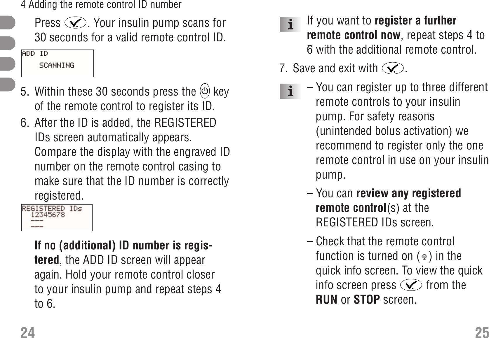 If you want to register a furtherremote control now, repeat steps 4 to6 with the additional remote control.7. Save and exit with  .– You can register up to three differentremote controls to your insulinpump. For safety reasons(unintended bolus activation) werecommend to register only the oneremote control in use on your insulinpump.– You can review any registeredremote control(s) at theREGISTERED IDs screen.– Check that the remote controlfunction is turned on ( ) in thequick info screen. To view the quickinfo screen press  from theRUN or STOP screen.Press  . Your insulin pump scans for30 seconds for a valid remote control ID.S_AddID_Scanning_EN.bmp5. Within these 30 seconds press the  keyof the remote control to register its ID.6. After the ID is added, the REGISTEREDIDs screen automatically appears.Compare the display with the engraved IDnumber on the remote control casing tomake sure that the ID number is correctlyregistered.S_RegisteredID_1_EN.bmpIf no (additional) ID number is regis-tered, the ADD ID screen will appearagain. Hold your remote control closerto your insulin pump and repeat steps 4to 6.24 254 Adding the remote control ID number