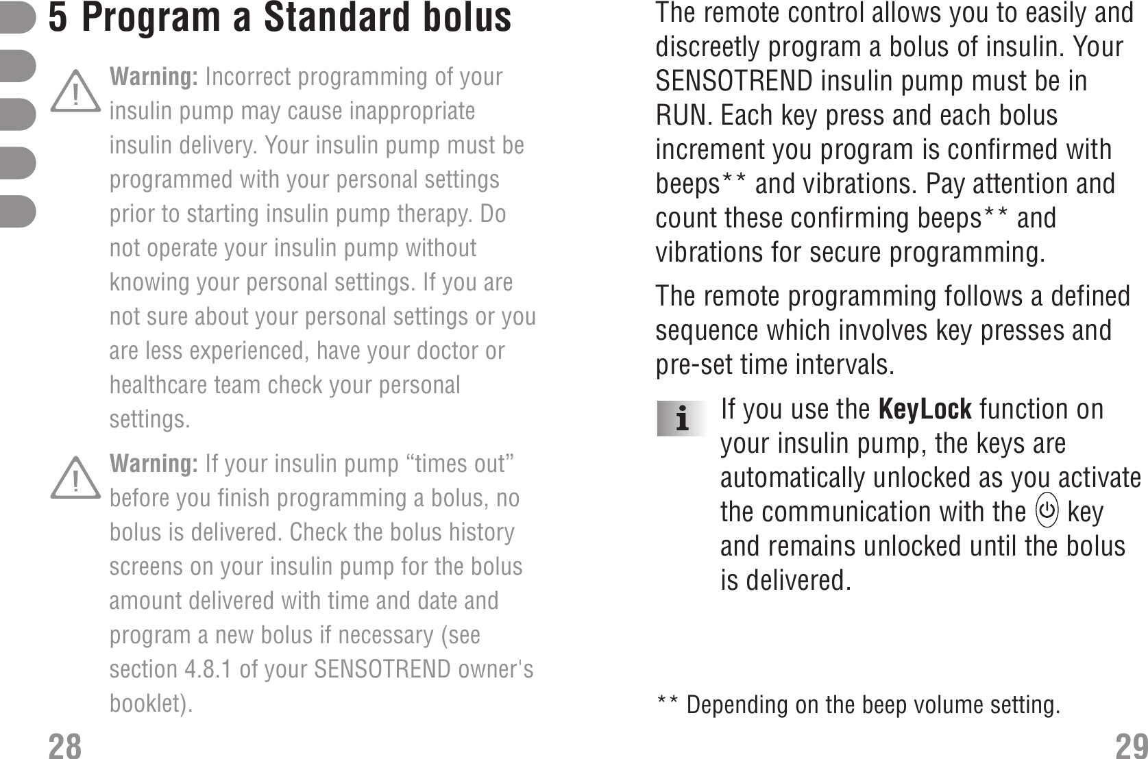 The remote control allows you to easily anddiscreetly program a bolus of insulin. YourSENSOTREND insulin pump must be inRUN. Each key press and each bolusincrement you program is confirmed withbeeps** and vibrations. Pay attention andcount these confirming beeps** andvibrations for secure programming. The remote programming follows a definedsequence which involves key presses andpre-set time intervals.If you use the KeyLock function onyour insulin pump, the keys areautomatically unlocked as you activatethe communication with the  keyand remains unlocked until the bolusis delivered.295Program a Standard bolusWarning: Incorrect programming of yourinsulin pump may cause inappropriateinsulin delivery. Your insulin pump must beprogrammed with your personal settingsprior to starting insulin pump therapy. Donot operate your insulin pump withoutknowing your personal settings. If you arenot sure about your personal settings or youare less experienced, have your doctor orhealthcare team check your personalsettings.Warning: If your insulin pump “times out”before you finish programming a bolus, nobolus is delivered. Check the bolus historyscreens on your insulin pump for the bolusamount delivered with time and date andprogram a new bolus if necessary (seesection 4.8.1 of your SENSOTREND owner&apos;sbooklet).28** Depending on the beep volume setting.