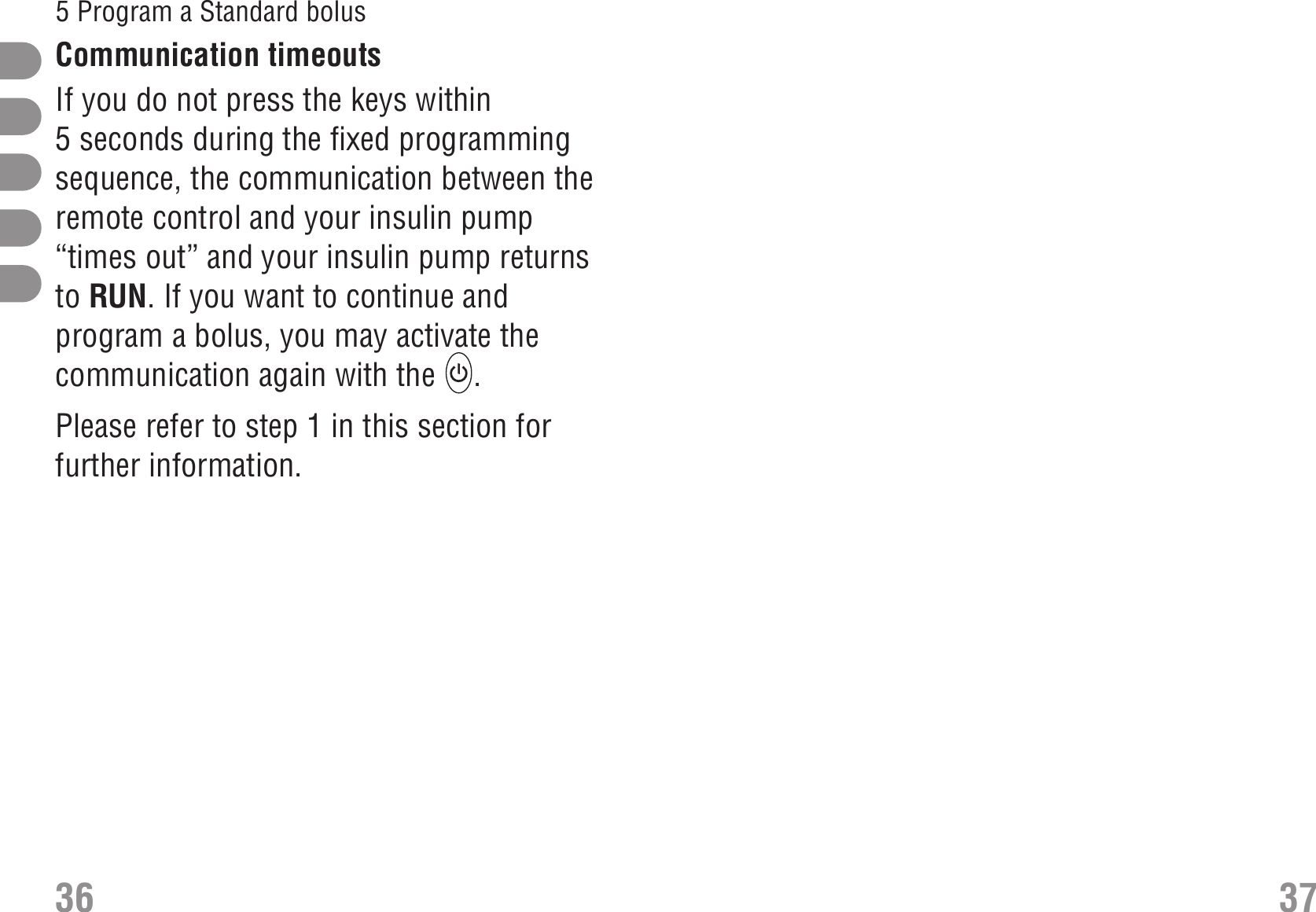 Communication timeouts Communication timeoutsIf you do not press the keys within5seconds during the fixed programmingsequence, the communication between theremote control and your insulin pump“times out” and your insulin pump returnsto RUN. If you want to continue andprogram a bolus, you may activate thecommunication again with the  .Please refer to step 1 in this section forfurther information.36 375 Program a Standard bolus