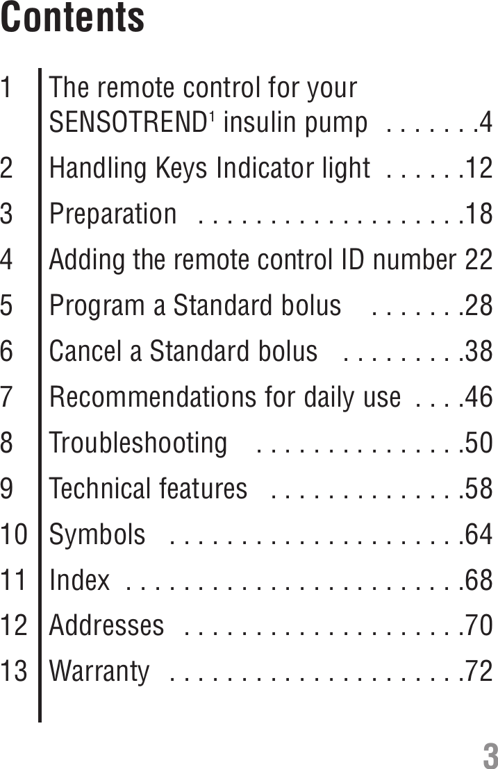 Contents1The remote control for yourSENSOTREND1insulin pump  . . . . . . .42Handling Keys Indicator light  . . . . . .123Preparation   . . . . . . . . . . . . . . . . . . .184Adding the remote control ID number 225Program a Standard bolus   . . . . . . .286Cancel a Standard bolus   . . . . . . . . .387Recommendations for daily use  . . . .468Troubleshooting   . . . . . . . . . . . . . . .509Technical features   . . . . . . . . . . . . . .5810 Symbols   . . . . . . . . . . . . . . . . . . . . .6411 Index  . . . . . . . . . . . . . . . . . . . . . . . .6812 Addresses  . . . . . . . . . . . . . . . . . . . .7013 Warranty  . . . . . . . . . . . . . . . . . . . . .723