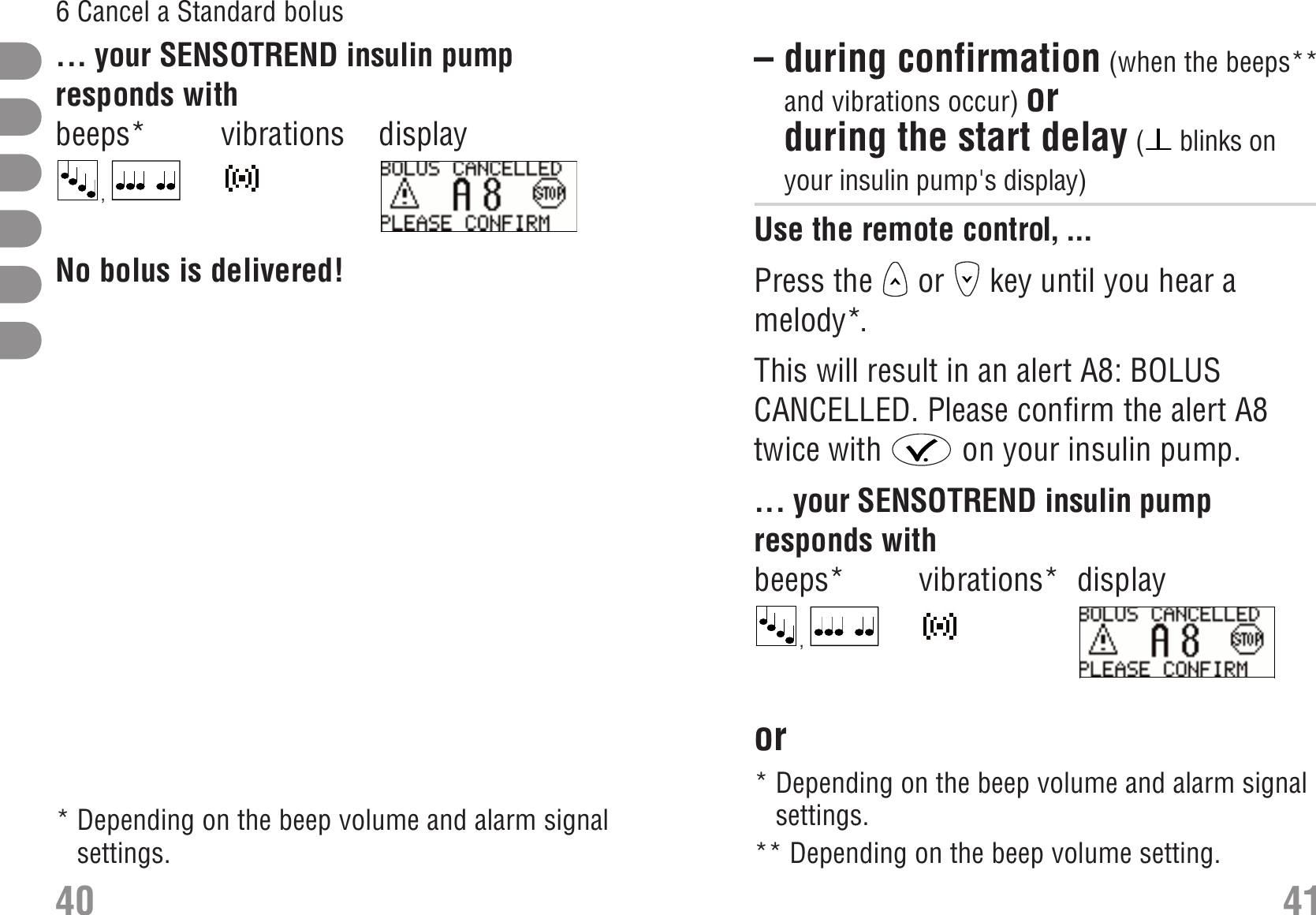 – during confirmation (when the beeps**and vibrations occur) orduring the start delay (blinks onyour insulin pump&apos;s display) Use the remote control, ...Press the  or  key until you hear amelody*.This will result in an alert A8: BOLUSCANCELLED. Please confirm the alert A8twice with  on your insulin pump.... your SENSOTREND insulin pumpresponds withbeeps* vibrations* display, S_A8_EN.bmpor Cancel a Standard bolus:during confirmation Cancel a Standard bolus:during start delay ... your SENSOTREND insulin pumpresponds withbeeps* vibrations display,  S_A8_EN.bmpNo bolus is delivered! 40 416 Cancel a Standard bolus*Depending on the beep volume and alarm signalsettings.*Depending on the beep volume and alarm signalsettings.** Depending on the beep volume setting.