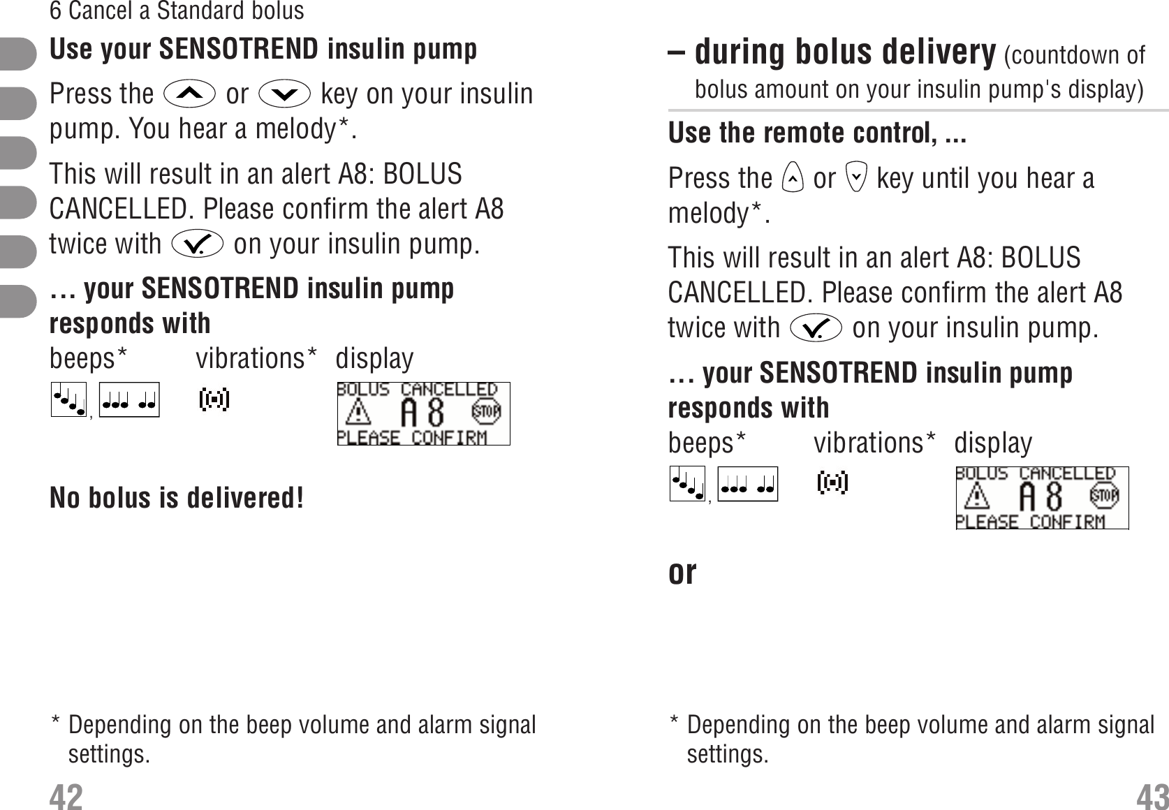 – during bolus delivery (countdown ofbolus amount on your insulin pump&apos;s display) Use the remote control, ...Press the  or  key until you hear amelody*. Cancel a Standard bolus: during bolus deliveryThis will result in an alert A8: BOLUSCANCELLED. Please confirm the alert A8twice with  on your insulin pump.... your SENSOTREND insulin pumpresponds withbeeps* vibrations* display, S_A8_EN.bmpor  43426 Cancel a Standard bolusUse your SENSOTREND insulin pumpPress the  or  key on your insulinpump. You hear a melody*.This will result in an alert A8: BOLUSCANCELLED. Please confirm the alert A8twice with  on your insulin pump.... your SENSOTREND insulin pumpresponds withbeeps* vibrations* display, S_A8_EN.bmpNo bolus is delivered! * Depending on the beep volume and alarm signalsettings. * Depending on the beep volume and alarm signalsettings.