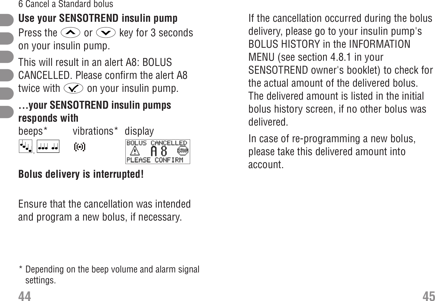 If the cancellation occurred during the bolusdelivery, please go to your insulin pump&apos;sBOLUS HISTORY in the INFORMATIONMENU (see section 4.8.1 in yourSENSOTREND owner&apos;s booklet) to check forthe actual amount of the delivered bolus.The delivered amount is listed in the initialbolus history screen, if no other bolus wasdelivered. In case of re-programming a new bolus,please take this delivered amount intoaccount.Use your SENSOTREND insulin pumpPress the  or  key for 3 secondson your insulin pump. Alert A8: BOLUS CANCELLEDThis will result in an alert A8: BOLUSCANCELLED. Please confirm the alert A8twice with  on your insulin pump. ...your SENSOTREND insulin pumpsresponds withbeeps* vibrations* display,  S_A8_EN.bmpBolus delivery is interrupted!Ensure that the cancellation was intendedand program a new bolus, if necessary. Bolus history44 456 Cancel a Standard bolus* Depending on the beep volume and alarm signalsettings.