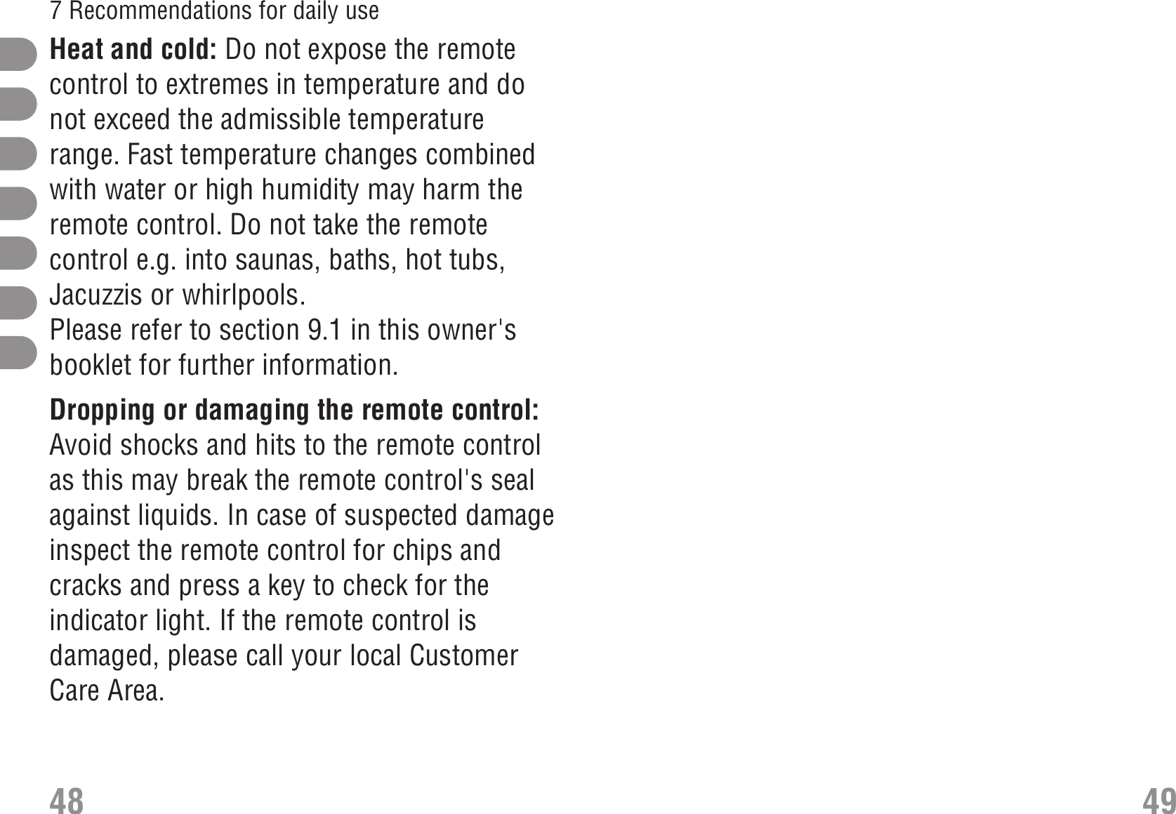 Heat and cold: Do not expose the remotecontrol to extremes in temperature and donot exceed the admissible temperaturerange. Fast temperature changes combinedwith water or high humidity may harm theremote control. Do not take the remotecontrol e.g. into saunas, baths, hot tubs,Jacuzzis or whirlpools. Heat ColdPlease refer to section 9.1 in this owner&apos;sbooklet for further information.Dropping or damaging the remote control:Avoid shocks and hits to the remote controlas this may break the remote control&apos;s sealagainst liquids. In case of suspected damageinspect the remote control for chips andcracks and press a key to check for theindicator light. If the remote control isdamaged, please call your local CustomerCare Area.48 497 Recommendations for daily use