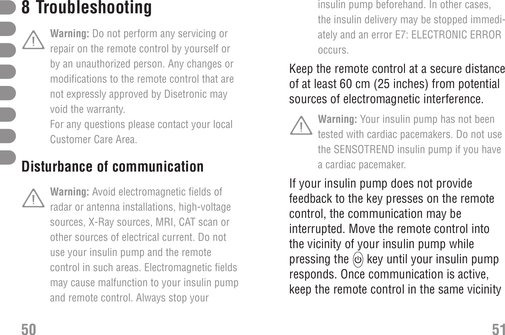 insulin pump beforehand. In other cases,the insulin delivery may be stopped immedi-ately and an error E7: ELECTRONIC ERRORoccurs.Keep the remote control at a secure distanceof at least 60 cm (25 inches) from potentialsources of electromagnetic interference.Warning: Your insulin pump has not beentested with cardiac pacemakers. Do not usethe SENSOTREND insulin pump if you havea cardiac pacemaker.If your insulin pump does not providefeedback to the key presses on the remotecontrol, the communication may beinterrupted. Move the remote control intothe vicinity of your insulin pump whilepressing the  key until your insulin pumpresponds. Once communication is active,keep the remote control in the same vicinity8Troubleshooting TroubleshootingWarning: Do not perform any servicing orrepair on the remote control by yourself orby an unauthorized person. Any changes ormodifications to the remote control that arenot expressly approved by Disetronic mayvoid the warranty. For any questions please contact your localCustomer Care Area. electromagnetic fieldsDisturbance of communication Warning: Avoid electromagnetic fields ofradar or antenna installations, high-voltagesources, X-Ray sources, MRI, CAT scan orother sources of electrical current. Do notuse your insulin pump and the remotecontrol in such areas. Electromagnetic fieldsmay cause malfunction to your insulin pumpand remote control. Always stop your50 51