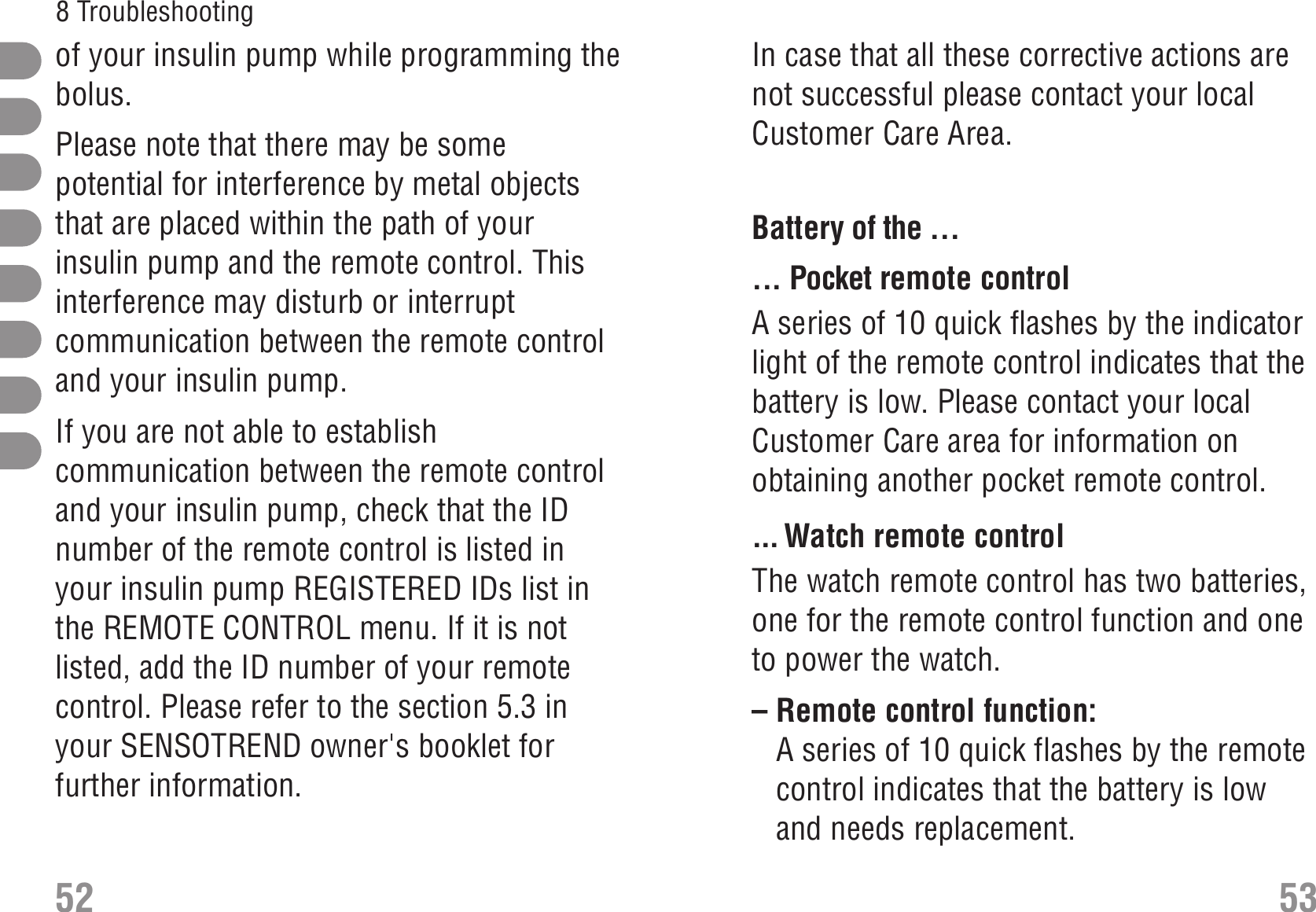 In case that all these corrective actions arenot successful please contact your localCustomer Care Area.Battery of the ... Battery... Pocket remote controlA series of 10 quick flashes by the indicatorlight of the remote control indicates that thebattery is low. Please contact your localCustomer Care area for information onobtaining another pocket remote control.... Watch remote controlThe watch remote control has two batteries,one for the remote control function and oneto power the watch.– Remote control function:A series of 10 quick flashes by the remotecontrol indicates that the battery is lowand needs replacement.of your insulin pump while programming thebolus.Please note that there may be somepotential for interference by metal objectsthat are placed within the path of yourinsulin pump and the remote control. Thisinterference may disturb or interruptcommunication between the remote controland your insulin pump.If you are not able to establishcommunication between the remote controland your insulin pump, check that the IDnumber of the remote control is listed inyour insulin pump REGISTERED IDs list inthe REMOTE CONTROL menu. If it is notlisted, add the ID number of your remotecontrol. Please refer to the section 5.3 inyour SENSOTREND owner&apos;s booklet forfurther information.52 538 Troubleshooting 