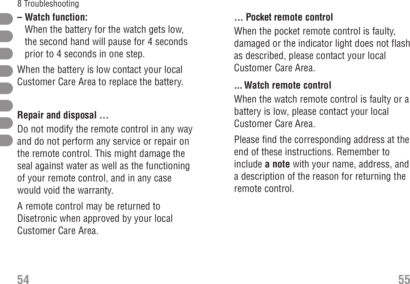 ... Pocket remote controlWhen the pocket remote control is faulty,damaged or the indicator light does not flashas described, please contact your localCustomer Care Area.... Watch remote controlWhen the watch remote control is faulty or abattery is low, please contact your localCustomer Care Area.Please find the corresponding address at theend of these instructions. Remember toinclude a note with your name, address, anda description of the reason for returning theremote control.– Watch function: When the battery for the watch gets low,the second hand will pause for 4 secondsprior to 4 seconds in one step.When the battery is low contact your localCustomer Care Area to replace the battery.Repair and disposal ... RepairDo not modify the remote control in any wayand do not perform any service or repair onthe remote control. This might damage theseal against water as well as the functioningof your remote control, and in any casewould void the warranty.A remote control may be returned toDisetronic when approved by your localCustomer Care Area.54 558 Troubleshooting 