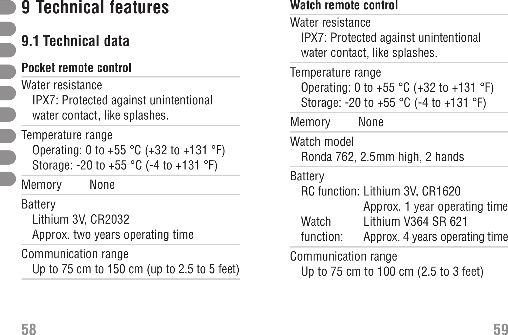 Watch remote control Watch remote controlWater resistanceIPX7: Protected against unintentionalwater contact, like splashes.Temperature rangeOperating: 0 to +55 °C (+32 to +131 °F)Storage: -20 to +55 °C (-4 to +131 °F)Memory NoneWatch modelRonda 762, 2.5mm high, 2 handsBatteryRC function: Lithium 3V, CR1620Approx. 1 year operating timeWatch  Lithium V364 SR 621function:  Approx. 4 years operating timeCommunication rangeUp to 75 cm to 100 cm (2.5 to 3 feet)9Technical features9.1 Technical data Technical dataPocket remote control Pocket remote controlWater resistanceIPX7: Protected against unintentionalwater contact, like splashes.Temperature rangeOperating: 0 to +55 °C (+32 to +131 °F)Storage: -20 to +55 °C (-4 to +131 °F)Memory NoneBatteryLithium 3V, CR2032Approx. two years operating timeCommunication rangeUp to 75 cm to 150 cm (up to 2.5 to 5 feet) 58 59